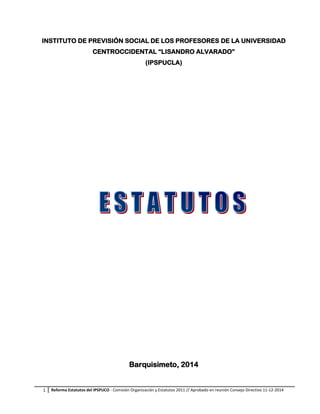 1 Reforma Estatutos del IPSPUCO - Comisión Organización y Estatutos 2011 // Aprobado en reunión Consejo Directivo 11-12-2014
INSTITUTO DE PREVISIÓN SOCIAL DE LOS PROFESORES DE LA UNIVERSIDAD
CENTROCCIDENTAL “LISANDRO ALVARADO”
(IPSPUCLA)
Barquisimeto, 2014
 