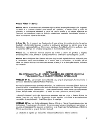  
	
  

Artículo 72 Ter.- Se deroga
Artículo 73.- En el convenio que fundamente el juicio arbitral en amigable composición, las partes
facultarán a la Comisión Nacional para resolver en conciencia, a verdad sabida y buena fe
guardada, la controversia planteada, y fijarán de común acuerdo y de manera específica las
cuestiones que deberán ser objeto del arbitraje, estableciendo las etapas, formalidades, términos y
plazos a que deberá sujetarse el arbitraje.
…
Artículo 74.- En el convenio que fundamente el juicio arbitral de estricto derecho, las partes
facultarán a la Comisión Nacional, a resolver la controversia planteada con estricto apego a las
disposiciones legales aplicables, y determinarán las etapas, formalidades, términos y plazos a que
se sujetará el arbitraje, con arreglo a lo dispuesto en el artículo 75 de esta Ley.
Artículo 77.- La Comisión Nacional, después de analizar y valorar las pruebas y alegatos
aportados por las partes, emitirá un laudo que resolverá la controversia planteada por el Usuario.
Artículo 80.- Corresponde a la Comisión Nacional adoptar todas aquellas medidas necesarias para
el cumplimiento de los laudos dictados por la misma, para lo cual mandará, en su caso, que se
pague a la persona en cuyo favor se hubiere emitido el laudo, o se le restituya el servicio financiero
que demande.
…
CAPÍTULO III
DEL SISTEMA ARBITRAL EN MATERIA FINANCIERA, DEL REGISTRO DE OFERTAS
PÚBLICAS ARBITRAL Y DEL COMITÉ ARBITRAL ESPECIALIZADO
ARTÍCULO 84 Bis.- La Comisión Nacional tendrá a su cargo la organización, funcionamiento y
promoción del Sistema Arbitral en Materia Financiera.
A través del Sistema Arbitral en Materia Financiera, las Instituciones Financieras podrán otorgar al
público usuario la facilidad de solucionar mediante arbitraje controversias futuras sobre operaciones
y servicios previamente determinados. Dichas determinaciones serán hechas del conocimiento
público, a través de los medios que esta Ley prevé, las cuales constituirán ofertas públicas.
La Comisión Nacional, emitirá los lineamientos necesarios para que opere el Sistema Arbitral en
Materia Financiera, con sujeción a lo previsto en este Capítulo y conforme a las disposiciones
compatibles de los Capítulos I y II del Título Quinto de esta Ley.
ARTÍCULO 84 Ter.- Las ofertas públicas del Sistema Arbitral en Materia Financiera que emitan las
Instituciones Financieras para la solución de controversias futuras originadas por operaciones o
servicios contratados con los Usuarios, se inscribirán en el Registro de Ofertas Públicas del Sistema
Arbitral, que tendrá a su cargo la Comisión Nacional.
Las solicitudes de registro que efectúen las Instituciones Financieras deberán contener:

9	
  
	
  

 