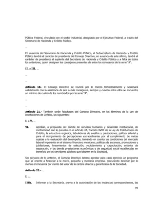  
	
  

Pública Federal, vinculada con el sector industrial, designado por el Ejecutivo Federal, a través del
Secretario de Hacienda y Crédito Público.
…
En ausencia del Secretario de Hacienda y Crédito Público, el Subsecretario de Hacienda y Crédito
Público tendrá el carácter de presidente del Consejo Directivo, en ausencia de este último, tendrá el
carácter de presidente el suplente del Secretario de Hacienda y Crédito Público y a falta de todos
los anteriores, quien designen los consejeros presentes de entre los consejeros de la serie “A”.
II. a III. …
…
…
Artículo 18.- El Consejo Directivo se reunirá por lo menos trimestralmente y sesionará
válidamente con la asistencia de seis o más consejeros, siempre y cuando entre ellos se encuentre
un mínimo de cuatro de los nombrados por la serie "A".
…
…
Artículo 21.- También serán facultades del Consejo Directivo, en los términos de la Ley de
Instituciones de Crédito, las siguientes:
I. a V. …
VI.

Aprobar, a propuesta del comité de recursos humanos y desarrollo institucional, de
conformidad con lo previsto en el artículo 42, fracción XVIII de la Ley de Instituciones de
Crédito, la estructura orgánica, tabuladores de sueldos y prestaciones, política salarial y
para el otorgamiento de percepciones extraordinarias por el cumplimiento de metas
sujetas a la evaluación del desempeño, tomando en cuenta las condiciones del mercado
laboral imperante en el sistema financiero mexicano; políticas de ascensos, promociones y
jubilaciones; lineamientos de selección, reclutamiento y capacitación; criterios de
separación; y las demás prestaciones económicas y de seguridad social establecidas en
beneficio de los servidores públicos que laboren en la Sociedad.

Sin perjuicio de lo anterior, el Consejo Directivo deberá aprobar para cada ejercicio un programa
que se oriente a financiar a la micro, pequeña y mediana empresa, procurando destinar por lo
menos el cincuenta por ciento del valor de la cartera directa y garantizada de la Sociedad.
Artículo 23.- ...
I. ...
I Bis.

Informar a la Secretaría, previo a la autorización de las instancias correspondientes, las

99	
  
	
  

 
