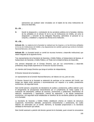  
	
  

operaciones que pudiesen estar vinculadas con el objeto de las otras instituciones de
banca de desarrollo;
II. a IV. …
V.

Decidir la designación y contratación de los servidores públicos de la Sociedad, distintos
de los señalados en el artículo 42 de la Ley de Instituciones de Crédito, así como la
designación y remoción de los delegados fiduciarios; administrar al personal en su
conjunto, y establecer y organizar las oficinas de la institución;

VI. a IX. …
Artículo 24.- La vigilancia de la Sociedad se realizará por los órganos y en los términos señalados
en la Ley de Instituciones de Crédito y las disposiciones de carácter general que emita la Comisión
Nacional Bancaria y de Valores.
Artículo 35.- La Sociedad tendrá un comité de recursos humanos y desarrollo institucional, que
estará integrado de la siguiente forma:
Tres representantes de la Secretaría de Hacienda y Crédito Público; el Subsecretario de Egresos, el
Subsecretario de Hacienda y Crédito Público y el Titular de la Unidad de Banca de Desarrollo;
Una persona designada por el Consejo Directivo, que por sus conocimientos y desarrollo
profesional, tenga amplia experiencia en el área de recursos humanos;
Un miembro del Consejo Directivo que tenga el carácter de independiente;
El Director General de la Sociedad, y
Un representante de la Comisión Nacional Bancaria y de Valores con voz, pero sin voto.
El Director General de la Sociedad se abstendrá de participar en las sesiones del Comité, que
tengan por objeto emitir opiniones o recomendaciones con respecto a su sueldo, prestaciones
económicas y de seguridad social.
Este Comité opinará y propondrá, los tabuladores de sueldos y prestaciones, política salarial y para
el otorgamiento de percepciones extraordinarias por el cumplimiento de metas sujetas a la
evaluación del desempeño; políticas de ascensos, promociones y jubilaciones; lineamientos de
selección, reclutamiento y capacitación; criterios de separación; y las demás prestaciones
económicas y de seguridad social establecidas en beneficio de los servidores públicos que laboren
en la Sociedad.
La Secretaría de Hacienda y Crédito Público establecerá criterios en materia de estructura
ocupacional, movimientos salariales, percepciones extraordinarias y prestaciones, los cuales
deberán ser observados por el Comité. Asimismo, la Sociedad proporcionará a la Secretaría
señalada la información que solicite.
Este Comité sesionará a petición del director general de la Sociedad, quien enviará la convocatoria

100	
  
	
  

 