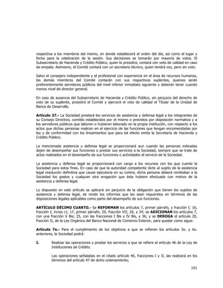  
	
  

respectiva a los miembros del mismo, en donde establecerá el orden del día, así como el lugar y
fecha para la celebración de la sesión. Sus decisiones se tomarán por mayoría de votos. El
Subsecretario de Hacienda y Crédito Público, quien lo presidirá, contará con voto de calidad en caso
de empate. Asimismo, el Comité contará con un secretario técnico, quien tendrá voz, pero sin voto.
Salvo el consejero independiente y el profesional con experiencia en el área de recursos humanos,
los demás miembros del Comité contarán con sus respectivos suplentes, quienes serán
preferentemente servidores públicos del nivel inferior inmediato siguiente y deberán tener cuando
menos nivel de director general.
En caso de ausencia del Subsecretario de Hacienda y Crédito Público, sin perjuicio del derecho de
voto de su suplente, presidirá el Comité y ejercerá el voto de calidad el Titular de la Unidad de
Banca de Desarrollo.
Artículo 37.- La Sociedad prestará los servicios de asistencia y defensa legal a los integrantes de
su Consejo Directivo, comités establecidos por el mismo o previstos por disposición normativa y a
los servidores públicos que laboren o hubieren laborado en la propia institución, con respecto a los
actos que dichas personas realicen en el ejercicio de las funciones que tengan encomendadas por
ley y de conformidad con los lineamientos que para tal efecto emita la Secretaría de Hacienda y
Crédito Público.
La mencionada asistencia y defensa legal se proporcionará aun cuando las personas indicadas
dejen de desempeñar sus funciones o prestar sus servicios a la Sociedad, siempre que se trate de
actos realizados en el desempeño de sus funciones o actividades al servicio de la Sociedad.
La asistencia y defensa legal se proporcionará con cargo a los recursos con los que cuente la
Sociedad para estos fines. En caso de que la autoridad competente dicte al sujeto de la asistencia
legal resolución definitiva que cause ejecutoria en su contra, dicha persona deberá rembolsar a la
Sociedad los gastos y cualquier otra erogación que ésta hubiere efectuado con motivo de la
asistencia y defensa legal.
Lo dispuesto en este artículo se aplicará sin perjuicio de la obligación que tienen los sujetos de
asistencia y defensa legal, de rendir los informes que les sean requeridos en términos de las
disposiciones legales aplicables como parte del desempeño de sus funciones.
ARTÍCULO DÉCIMO CUARTO.- Se REFORMAN los artículos 7, primer párrafo, y fracción I; 16,
fracción I, inciso c); 17, primer párrafo; 20, fracción VII; 26, y 34; se ADICIONAN los artículos 7,
con una fracción V Bis; 25, con las fracciones I Bis y IV Bis, y 36; y se DEROGA el artículo 20,
fracción II, de la Ley Orgánica del Banco Nacional de Comercio Exterior, para quedar como sigue:
Artículo 7o.- Para el cumplimiento de los objetivos a que se refieren los artículos 3o. y 6o.
anteriores, la Sociedad podrá:
I.

Realizar las operaciones y prestar los servicios a que se refiere el artículo 46 de la Ley de
Instituciones de Crédito.
Las operaciones señaladas en el citado artículo 46, fracciones I y II, las realizará en los
términos del artículo 47 de dicho ordenamiento;

101	
  
	
  

 
