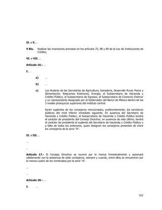  
	
  

II. a V. …
V Bis.

Realizar las inversiones previstas en los artículos 75, 88 y 89 de la Ley de Instituciones de
Crédito;

VI. a VII. …
Artículo 16.- …
I. …
a)

…

b)

…

c)

Los titulares de las Secretarías de Agricultura, Ganadería, Desarrollo Rural, Pesca y
Alimentación; Relaciones Exteriores; Energía; el Subsecretario de Hacienda y
Crédito Público; el Subsecretario de Egresos; el Subsecretario de Comercio Exterior
y un representante designado por el Gobernador del Banco de México dentro de los
3 niveles jerárquicos superiores del instituto central.
Serán suplentes de los consejeros mencionados, preferentemente, los servidores
públicos del nivel inferior inmediato siguiente. En ausencia del Secretario de
Hacienda y Crédito Público, el Subsecretario de Hacienda y Crédito Público tendrá
el carácter de presidente del Consejo Directivo, en ausencia de este último, tendrá
el carácter de presidente el suplente del Secretario de Hacienda y Crédito Público y
a falta de todos los anteriores, quien designen los consejeros presentes de entre
los consejeros de la serie “A”.

II. a III. …
…
…
Artículo 17.- El Consejo Directivo se reunirá por lo menos trimestralmente y sesionará
válidamente con la asistencia de siete consejeros, siempre y cuando, entre ellos se encuentren por
lo menos cuatro de los nombrados por la serie "A".
…
…
Artículo 20.- …
I.

…

102	
  
	
  

 