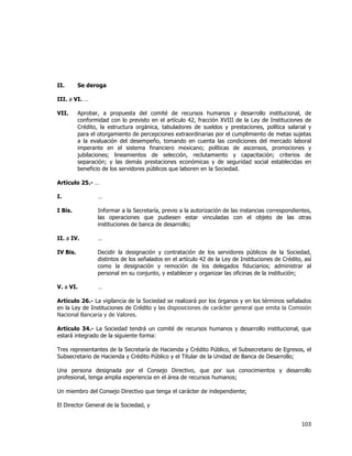  
	
  

II.

Se deroga

III. a VI. …
VII.

Aprobar, a propuesta del comité de recursos humanos y desarrollo institucional, de
conformidad con lo previsto en el artículo 42, fracción XVIII de la Ley de Instituciones de
Crédito, la estructura orgánica, tabuladores de sueldos y prestaciones, política salarial y
para el otorgamiento de percepciones extraordinarias por el cumplimiento de metas sujetas
a la evaluación del desempeño, tomando en cuenta las condiciones del mercado laboral
imperante en el sistema financiero mexicano; políticas de ascensos, promociones y
jubilaciones; lineamientos de selección, reclutamiento y capacitación; criterios de
separación; y las demás prestaciones económicas y de seguridad social establecidas en
beneficio de los servidores públicos que laboren en la Sociedad.

Artículo 25.- …
I.

…

I Bis.

Informar a la Secretaría, previo a la autorización de las instancias correspondientes,
las operaciones que pudiesen estar vinculadas con el objeto de las otras
instituciones de banca de desarrollo;

II. a IV.

…

IV Bis.

Decidir la designación y contratación de los servidores públicos de la Sociedad,
distintos de los señalados en el artículo 42 de la Ley de Instituciones de Crédito, así
como la designación y remoción de los delegados fiduciarios; administrar al
personal en su conjunto, y establecer y organizar las oficinas de la institución;

V. a VI.

…

Artículo 26.- La vigilancia de la Sociedad se realizará por los órganos y en los términos señalados
en la Ley de Instituciones de Crédito y las disposiciones de carácter general que emita la Comisión
Nacional Bancaria y de Valores.
Artículo 34.- La Sociedad tendrá un comité de recursos humanos y desarrollo institucional, que
estará integrado de la siguiente forma:
Tres representantes de la Secretaría de Hacienda y Crédito Público, el Subsecretario de Egresos, el
Subsecretario de Hacienda y Crédito Público y el Titular de la Unidad de Banca de Desarrollo;
Una persona designada por el Consejo Directivo, que por sus conocimientos y desarrollo
profesional, tenga amplia experiencia en el área de recursos humanos;
Un miembro del Consejo Directivo que tenga el carácter de independiente;
El Director General de la Sociedad, y

103	
  
	
  

 