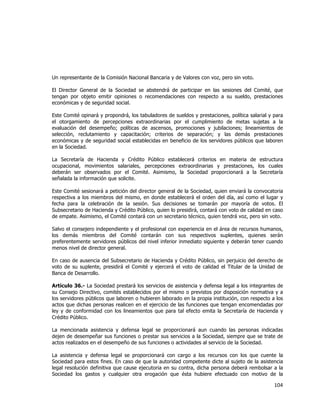  
	
  

Un representante de la Comisión Nacional Bancaria y de Valores con voz, pero sin voto.
El Director General de la Sociedad se abstendrá de participar en las sesiones del Comité, que
tengan por objeto emitir opiniones o recomendaciones con respecto a su sueldo, prestaciones
económicas y de seguridad social.
Este Comité opinará y propondrá, los tabuladores de sueldos y prestaciones, política salarial y para
el otorgamiento de percepciones extraordinarias por el cumplimiento de metas sujetas a la
evaluación del desempeño; políticas de ascensos, promociones y jubilaciones; lineamientos de
selección, reclutamiento y capacitación; criterios de separación; y las demás prestaciones
económicas y de seguridad social establecidas en beneficio de los servidores públicos que laboren
en la Sociedad.
La Secretaría de Hacienda y Crédito Público establecerá criterios en materia de estructura
ocupacional, movimientos salariales, percepciones extraordinarias y prestaciones, los cuales
deberán ser observados por el Comité. Asimismo, la Sociedad proporcionará a la Secretaría
señalada la información que solicite.
Este Comité sesionará a petición del director general de la Sociedad, quien enviará la convocatoria
respectiva a los miembros del mismo, en donde establecerá el orden del día, así como el lugar y
fecha para la celebración de la sesión. Sus decisiones se tomarán por mayoría de votos. El
Subsecretario de Hacienda y Crédito Público, quien lo presidirá, contará con voto de calidad en caso
de empate. Asimismo, el Comité contará con un secretario técnico, quien tendrá voz, pero sin voto.
Salvo el consejero independiente y el profesional con experiencia en el área de recursos humanos,
los demás miembros del Comité contarán con sus respectivos suplentes, quienes serán
preferentemente servidores públicos del nivel inferior inmediato siguiente y deberán tener cuando
menos nivel de director general.
En caso de ausencia del Subsecretario de Hacienda y Crédito Público, sin perjuicio del derecho de
voto de su suplente, presidirá el Comité y ejercerá el voto de calidad el Titular de la Unidad de
Banca de Desarrollo.
Artículo 36.- La Sociedad prestará los servicios de asistencia y defensa legal a los integrantes de
su Consejo Directivo, comités establecidos por el mismo o previstos por disposición normativa y a
los servidores públicos que laboren o hubieren laborado en la propia institución, con respecto a los
actos que dichas personas realicen en el ejercicio de las funciones que tengan encomendadas por
ley y de conformidad con los lineamientos que para tal efecto emita la Secretaría de Hacienda y
Crédito Público.
La mencionada asistencia y defensa legal se proporcionará aun cuando las personas indicadas
dejen de desempeñar sus funciones o prestar sus servicios a la Sociedad, siempre que se trate de
actos realizados en el desempeño de sus funciones o actividades al servicio de la Sociedad.
La asistencia y defensa legal se proporcionará con cargo a los recursos con los que cuente la
Sociedad para estos fines. En caso de que la autoridad competente dicte al sujeto de la asistencia
legal resolución definitiva que cause ejecutoria en su contra, dicha persona deberá rembolsar a la
Sociedad los gastos y cualquier otra erogación que ésta hubiere efectuado con motivo de la

104	
  
	
  

 