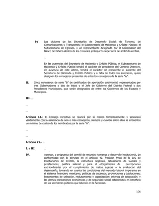  
	
  

b)

Los titulares de las Secretarías de Desarrollo Social; de Turismo; de
Comunicaciones y Transportes; el Subsecretario de Hacienda y Crédito Público; el
Subsecretario de Egresos, y un representante designado por el Gobernador del
Banco de México dentro de los 3 niveles jerárquicos superiores del instituto central.
…
En las ausencias del Secretario de Hacienda y Crédito Público, el Subsecretario de
Hacienda y Crédito Público tendrá el carácter de presidente del Consejo Directivo,
en ausencia de este último, tendrá el carácter de presidente el suplente del
Secretario de Hacienda y Crédito Público y a falta de todos los anteriores, quien
designen los consejeros presentes de entre los consejeros de la serie “A”.

II.

Cinco consejeros de serie “B” de certificados de aportación patrimonial, representados por
tres Gobernadores o dos de éstos y el Jefe de Gobierno del Distrito Federal y dos
Presidentes Municipales, que serán designados de entre los Gobiernos de los Estados y
Municipios.

III. …
…
…
Artículo 18.- El Consejo Directivo se reunirá por lo menos trimestralmente y sesionará
válidamente con la asistencia de seis o más consejeros, siempre y cuando entre ellos se encuentre
un mínimo de cuatro de los nombrados por la serie "A".
…
…
Artículo 21.- …
I. a III.

…

IV.

Aprobar, a propuesta del comité de recursos humanos y desarrollo institucional, de
conformidad con lo previsto en el artículo 42, fracción XVIII de la Ley de
Instituciones de Crédito, la estructura orgánica, tabuladores de sueldos y
prestaciones, política salarial y para el otorgamiento de
percepciones
extraordinarias por el cumplimiento de metas sujetas a la evaluación del
desempeño, tomando en cuenta las condiciones del mercado laboral imperante en
el sistema financiero mexicano; políticas de ascensos, promociones y jubilaciones;
lineamientos de selección, reclutamiento y capacitación; criterios de separación; y
las demás prestaciones económicas y de seguridad social establecidas en beneficio
de los servidores públicos que laboren en la Sociedad.

106	
  
	
  

 