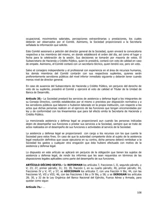  
	
  

ocupacional, movimientos salariales, percepciones extraordinarias y prestaciones, los cuales
deberán ser observados por el Comité. Asimismo, la Sociedad proporcionará a la Secretaría
señalada la información que solicite.
Este Comité sesionará a petición del director general de la Sociedad, quien enviará la convocatoria
respectiva a los miembros del mismo, en donde establecerá el orden del día, así como el lugar y
fecha para la celebración de la sesión. Sus decisiones se tomarán por mayoría de votos. El
Subsecretario de Hacienda y Crédito Público, quien lo presidirá, contará con voto de calidad en caso
de empate. Asimismo, el Comité contará con un secretario técnico, quien tendrá voz, pero sin voto.
Salvo el consejero independiente y el profesional con experiencia en el área de recursos humanos,
los demás miembros del Comité contarán con sus respectivos suplentes, quienes serán
preferentemente servidores públicos del nivel inferior inmediato siguiente y deberán tener cuando
menos nivel de director general.
En caso de ausencia del Subsecretario de Hacienda y Crédito Público, sin perjuicio del derecho de
voto de su suplente, presidirá el Comité y ejercerá el voto de calidad el Titular de la Unidad de
Banca de Desarrollo.
Artículo 35.- La Sociedad prestará los servicios de asistencia y defensa legal a los integrantes de
su Consejo Directivo, comités establecidos por el mismo o previstos por disposición normativa y a
los servidores públicos que laboren o hubieren laborado en la propia institución, con respecto a los
actos que dichas personas realicen en el ejercicio de las funciones que tengan encomendadas por
ley y de conformidad con los lineamientos que para tal efecto emita la Secretaría de Hacienda y
Crédito Público.
La mencionada asistencia y defensa legal se proporcionará aun cuando las personas indicadas
dejen de desempeñar sus funciones o prestar sus servicios a la Sociedad, siempre que se trate de
actos realizados en el desempeño de sus funciones o actividades al servicio de la Sociedad.
La asistencia y defensa legal se proporcionará con cargo a los recursos con los que cuente la
Sociedad para estos fines. En caso de que la autoridad competente dicte al sujeto de la asistencia
legal resolución definitiva que cause ejecutoria en su contra, dicha persona deberá rembolsar a la
Sociedad los gastos y cualquier otra erogación que ésta hubiere efectuado con motivo de la
asistencia y defensa legal.
Lo dispuesto en este artículo se aplicará sin perjuicio de la obligación que tienen los sujetos de
asistencia y defensa legal, de rendir los informes que les sean requeridos en términos de las
disposiciones legales aplicables como parte del desempeño de sus funciones.
ARTÍCULO DÉCIMO SEXTO.- Se REFORMAN los artículos 7, fracciones I, II, segundo párrafo, y
V; 23; 27, primer párrafo; 31; 33; 39, fracción I, en su cuarto párrafo; 40, primer párrafo; 44,
fracciones IV y V; 47, y 57; se ADICIONAN los artículos 7, con una fracción V Bis; 44, con las
fracciones VI, VII y VIII; 46, con las fracciones I Bis y IV Bis, y 58; y se DEROGAN los artículos
28; 30, y 32 de la Ley Orgánica del Banco Nacional del Ejército, Fuerza Aérea y Armada, para
quedar como sigue:
Artículo 7o.- …

108	
  
	
  

 