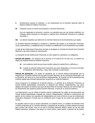  
	
  

I.

Sometimiento expreso al arbitraje y a los lineamientos de la Comisión Nacional sobre el
Sistema Arbitral en Materia Financiera;

II.

Indicación de por lo menos tres productos o servicios financieros;
Una vez registrados el producto o servicio, se entenderá que son por tiempo indefinido, sin
embargo podrá revocarse su inscripción a solicitud de la Institución Financiera en cualquier
momento, y

III.

Los demás requisitos que determine la Comisión Nacional en los lineamientos que expida.

La Comisión Nacional entregará la constancia y distintivo del registro a la Institución Financiera,
cuyas características y modalidades para su empleo se establecerán en los lineamientos que expida.
La lista de las Instituciones Financieras inscritas se divulgará en el portal de internet de la Comisión
Nacional y, por otros medios de comunicación.
La inscripción de las Instituciones Financieras en este registro es voluntaria y no obligatoria.
Artículo 84 Quáter.- Sin perjuicio de lo previsto en el artículo 62 de esta Ley, no podrán ser
objeto del Sistema Arbitral en Materia Financiera:
a)

Las cuestiones sobre las que haya recaído resolución judicial firme y definitiva, y

b)

Cuando se trate de Instituciones Financieras que sean declaradas en concurso mercantil,
en liquidación administrativa, o haya sido revocada su autorización.

Artículo 84 Quinquies.- Los laudos se aprobarán por el Comité Arbitral Especializado que se
integrará por servidores públicos de la propia Comisión Nacional, de las Comisiones Nacionales y de
la Secretaría, así como en su caso de árbitros independientes, de acuerdo con los lineamientos que
al efecto expida esta Comisión Nacional por acuerdo de su Junta de Gobierno.
Como excepción a lo señalado en el párrafo anterior, y a petición de la Institución Financiera, el
Comité Arbitral Especializado únicamente se integrará por árbitros independientes, que serán
elegidos del registro de árbitros que para tal efecto lleve la Comisión Nacional, de conformidad con
los lineamientos que expida la propia Comisión Nacional, a través de su Junta de Gobierno.
Los lineamientos a que se refiere el párrafo anterior establecerán las reglas de funcionamiento del
Comité Arbitral Especializado integrado por árbitros independientes, incluidas la conformación del
padrón de los mismos, los requisitos de independencia así como la forma en que las Instituciones
Financieras integrarán el fondo que se constituiría para el pago de los costos que genere dicho
Comité.
En aquellos casos en que un asunto represente, en cualquier forma, un conflicto de intereses entre
el árbitro propuesto por la Comisión Nacional y cualquiera de las partes, el árbitro deberá excusarse
para conocer del asunto, caso en el cual la Comisión Nacional deberá, dentro de los dos días
hábiles siguientes, proponer a las partes un nuevo árbitro, quien podrá, a elección de las partes,

10	
  
	
  

 