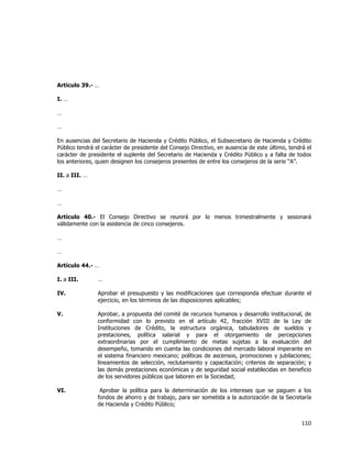  
	
  

Artículo 39.- …
I. …
…
…
En ausencias del Secretario de Hacienda y Crédito Público, el Subsecretario de Hacienda y Crédito
Público tendrá el carácter de presidente del Consejo Directivo, en ausencia de este último, tendrá el
carácter de presidente el suplente del Secretario de Hacienda y Crédito Público y a falta de todos
los anteriores, quien designen los consejeros presentes de entre los consejeros de la serie “A”.
II. a III. …
…
…
Artículo 40.- El Consejo Directivo se reunirá por lo menos trimestralmente y sesionará
válidamente con la asistencia de cinco consejeros.
…
…
Artículo 44.- …
I. a III.

…

IV.

Aprobar el presupuesto y las modificaciones que corresponda efectuar durante el
ejercicio, en los términos de las disposiciones aplicables;

V.

Aprobar, a propuesta del comité de recursos humanos y desarrollo institucional, de
conformidad con lo previsto en el artículo 42, fracción XVIII de la Ley de
Instituciones de Crédito, la estructura orgánica, tabuladores de sueldos y
prestaciones, política salarial y para el otorgamiento de percepciones
extraordinarias por el cumplimiento de metas sujetas a la evaluación del
desempeño, tomando en cuenta las condiciones del mercado laboral imperante en
el sistema financiero mexicano; políticas de ascensos, promociones y jubilaciones;
lineamientos de selección, reclutamiento y capacitación; criterios de separación; y
las demás prestaciones económicas y de seguridad social establecidas en beneficio
de los servidores públicos que laboren en la Sociedad;

VI.

Aprobar la política para la determinación de los intereses que se paguen a los
fondos de ahorro y de trabajo, para ser sometida a la autorización de la Secretaría
de Hacienda y Crédito Público;

110	
  
	
  

 