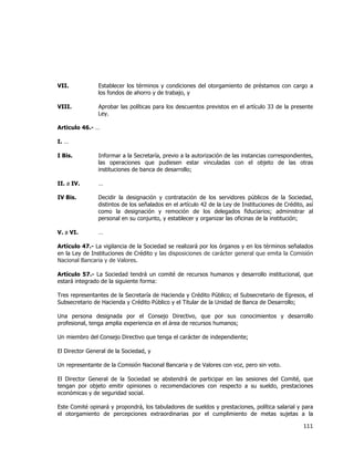  
	
  

VII.

Establecer los términos y condiciones del otorgamiento de préstamos con cargo a
los fondos de ahorro y de trabajo, y

VIII.

Aprobar las políticas para los descuentos previstos en el artículo 33 de la presente
Ley.

Articulo 46.- …
I. …
I Bis.

Informar a la Secretaría, previo a la autorización de las instancias correspondientes,
las operaciones que pudiesen estar vinculadas con el objeto de las otras
instituciones de banca de desarrollo;

II. a IV.

…

IV Bis.

Decidir la designación y contratación de los servidores públicos de la Sociedad,
distintos de los señalados en el artículo 42 de la Ley de Instituciones de Crédito, así
como la designación y remoción de los delegados fiduciarios; administrar al
personal en su conjunto, y establecer y organizar las oficinas de la institución;

V. a VI.

…

Artículo 47.- La vigilancia de la Sociedad se realizará por los órganos y en los términos señalados
en la Ley de Instituciones de Crédito y las disposiciones de carácter general que emita la Comisión
Nacional Bancaria y de Valores.
Artículo 57.- La Sociedad tendrá un comité de recursos humanos y desarrollo institucional, que
estará integrado de la siguiente forma:
Tres representantes de la Secretaría de Hacienda y Crédito Público; el Subsecretario de Egresos, el
Subsecretario de Hacienda y Crédito Público y el Titular de la Unidad de Banca de Desarrollo;
Una persona designada por el Consejo Directivo, que por sus conocimientos y desarrollo
profesional, tenga amplia experiencia en el área de recursos humanos;
Un miembro del Consejo Directivo que tenga el carácter de independiente;
El Director General de la Sociedad, y
Un representante de la Comisión Nacional Bancaria y de Valores con voz, pero sin voto.
El Director General de la Sociedad se abstendrá de participar en las sesiones del Comité, que
tengan por objeto emitir opiniones o recomendaciones con respecto a su sueldo, prestaciones
económicas y de seguridad social.
Este Comité opinará y propondrá, los tabuladores de sueldos y prestaciones, política salarial y para
el otorgamiento de percepciones extraordinarias por el cumplimiento de metas sujetas a la

111	
  
	
  

 