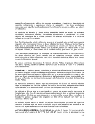  
	
  

evaluación del desempeño; políticas de ascensos, promociones y jubilaciones; lineamientos de
selección, reclutamiento y capacitación; criterios de separación; y las demás prestaciones
económicas y de seguridad social establecidas en beneficio de los servidores públicos que laboren
en la Sociedad.
La Secretaría de Hacienda y Crédito Público establecerá criterios en materia de estructura
ocupacional, movimientos salariales, percepciones extraordinarias y prestaciones, los cuales
deberán ser observados por el Comité. Asimismo, la Sociedad proporcionará a la Secretaría
señalada la información que solicite.
Este Comité sesionará a petición del director general de la Sociedad, quien enviará la convocatoria
respectiva a los miembros del mismo, en donde establecerá el orden del día, así como el lugar y
fecha para la celebración de la sesión. Sus decisiones se tomarán por mayoría de votos. El
Subsecretario de Hacienda y Crédito Público, quien lo presidirá, contará con voto de calidad en caso
de empate. Asimismo, el Comité contará con un secretario técnico, quien tendrá voz, pero sin voto.
Salvo el consejero independiente y el profesional con experiencia en el área de recursos humanos,
los demás miembros del Comité contarán con sus respectivos suplentes, quienes serán
preferentemente servidores públicos del nivel inferior inmediato siguiente y deberán tener cuando
menos nivel de director general.
En caso de ausencia del Subsecretario de Hacienda y Crédito Público, sin perjuicio del derecho de
voto de su suplente, presidirá el Comité y ejercerá el voto de calidad el Titular de la Unidad de
Banca de Desarrollo.
Artículo 58.- La Sociedad prestará los servicios de asistencia y defensa legal a los integrantes de
su Consejo Directivo, comités establecidos por el mismo o previstos por disposición normativa y a
los servidores públicos que laboren o hubieren laborado en la propia institución, con respecto a los
actos que dichas personas realicen en el ejercicio de las funciones que tengan encomendadas por
ley y de conformidad con los Lineamientos que para tal efecto emita la Secretaría de Hacienda y
Crédito Público.
La mencionada asistencia y defensa legal se proporcionará aun cuando las personas indicadas
dejen de desempeñar sus funciones o prestar sus servicios a la Sociedad, siempre que se trate de
actos realizados en el desempeño de sus funciones o actividades al servicio de la Sociedad.
La asistencia y defensa legal se proporcionará con cargo a los recursos con los que cuente la
Sociedad para estos fines. En caso de que la autoridad competente dicte al sujeto de la asistencia
legal resolución definitiva que cause ejecutoria en su contra, dicha persona deberá rembolsar a la
Sociedad los gastos y cualquier otra erogación que ésta hubiere efectuado con motivo de la
asistencia y defensa legal.
Lo dispuesto en este artículo se aplicará sin perjuicio de la obligación que tienen los sujetos de
asistencia y defensa legal, de rendir los informes que les sean requeridos en términos de las
disposiciones legales aplicables como parte del desempeño de sus funciones.
ARTÍCULO DÉCIMO SÉPTIMO.- Se REFORMAN los artículos 2, fracción IV; 3, primer párrafo;
7, primer párrafo, fracciones I, III, V, VII, IX, X y XI; 17, fracción I, inciso b) párrafos primero y

112	
  
	
  

 