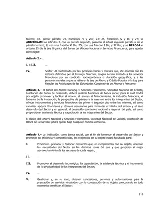  
	
  

tercero; 18, primer párrafo; 22, fracciones V y VIII; 23; 25, fracciones V y IX, y 27; se
ADICIONAN los artículos 3, con un párrafo segundo, pasando el actual segundo párrafo a ser el
párrafo tercero; 8, con una fracción XI Bis; 25, con una fracción I Bis, y 37 Bis; y se DEROGA el
artículo 35 de la Ley Orgánica del Banco del Ahorro Nacional y Servicios Financieros, para quedar
como sigue:
Artículo 2.- …
I. a III.

…

IV.

Sector: Al conformado por las personas físicas y morales que, de acuerdo con los
criterios definidos por el Consejo Directivo, tengan acceso limitado a los servicios
financieros por su condición socioeconómica o ubicación geográfica, y a las
personas morales a que se refieren la Ley de Ahorro y Crédito Popular y la Ley para
Regular las Actividades de las Sociedades Cooperativas de Ahorro y Préstamo.

Artículo 3.- El Banco del Ahorro Nacional y Servicios Financieros, Sociedad Nacional de Crédito,
Institución de Banca de Desarrollo, deberá́ realizar funciones de banca social, para lo cual tendrá́
por objeto promover y facilitar el ahorro, el acceso al financiamiento, la inclusión financiera, el
fomento de la innovación, la perspectiva de género y la inversión entre los integrantes del Sector,
ofrecer instrumentos y servicios financieros de primer y segundo piso entre los mismos, así ́ como
canalizar apoyos financieros y técnicos necesarios para fomentar el hábito del ahorro y el sano
desarrollo del Sector y en general, al desarrollo económico nacional y regional del país, así como
proporcionar asistencia técnica y capacitación a los integrantes del Sector.
El Banco del Ahorro Nacional y Servicios Financieros, Sociedad Nacional de Crédito, Institución de
Banca de Desarrollo, podrá operar bajo cualquier nombre comercial.
…
Artículo 7.- La Institución, como banca social, con el fin de fomentar el desarrollo del Sector y
promover su eficiencia y competitividad, en el ejercicio de su objeto estará facultada para:
I.

Promover, gestionar y financiar proyectos que, en cumplimiento con su objeto, atiendan
las necesidades del Sector en las distintas zonas del país y que propicien el mejor
aprovechamiento de los recursos de cada región;

II.

…

III.

Promover el desarrollo tecnológico, la capacitación, la asistencia técnica y el incremento
de la productividad de los integrantes del Sector;

IV.

…

V.

Gestionar y, en su caso, obtener concesiones, permisos y autorizaciones para la
prestación de servicios vinculados con la consecución de su objeto, procurando en todo
momento beneficiar al Sector;

113	
  
	
  

 
