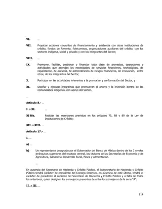 
	
  

VI.

…

VII.

Propiciar acciones conjuntas de financiamiento y asistencia con otras instituciones de
crédito, fondos de fomento, fideicomisos, organizaciones auxiliares del crédito, con los
sectores indígena, social y privado y con los integrantes del Sector;

VIII.

…

IX.

Promover, facilitar, gestionar y financiar toda clase de proyectos, operaciones y
actividades que atiendan las necesidades de servicios financieros, tecnológicos, de
capacitación, de asesoría, de administración de riesgos financieros, de innovación, entre
otros, de los integrantes del Sector;

X.

Participar en las actividades inherentes a la promoción y conformación del Sector, y

XI.

Diseñar y ejecutar programas que promuevan el ahorro y la inversión dentro de las
comunidades indígenas, con apoyo del Sector.

…
Artículo 8.- …
I. a XI.

…

XI Bis.

Realizar las inversiones previstas en los artículos 75, 88 y 89 de la Ley de
Instituciones de Crédito;

XII. a XIII. …
Artículo 17.- …
I. …
a) …
b)

Un representante designado por el Gobernador del Banco de México dentro de los 3 niveles
jerárquicos superiores del instituto central, los titulares de las Secretarías de Economía y de
Agricultura, Ganadería, Desarrollo Rural, Pesca y Alimentación.
…

En ausencia del Secretario de Hacienda y Crédito Público, el Subsecretario de Hacienda y Crédito
Público tendrá carácter de presidente del Consejo Directivo, en ausencia de este último, tendrá el
carácter de presidente el suplente del Secretario de Hacienda y Crédito Público y a falta de todos
los anteriores, quien designen los consejeros presentes de entre los consejeros de la serie “A”.
II. a III. …

114	
  
	
  

 
