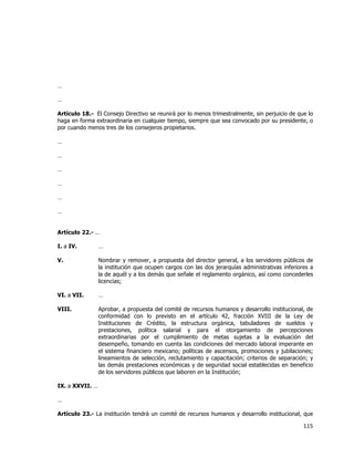  
	
  

…
…
Artículo 18.- El Consejo Directivo se reunirá por lo menos trimestralmente, sin perjuicio de que lo
haga en forma extraordinaria en cualquier tiempo, siempre que sea convocado por su presidente, o
por cuando menos tres de los consejeros propietarios.
…
…
…
…
…
…
Artículo 22.- …
I. a IV.

…

V.

Nombrar y remover, a propuesta del director general, a los servidores públicos de
la institución que ocupen cargos con las dos jerarquías administrativas inferiores a
la de aquél y a los demás que señale el reglamento orgánico, así como concederles
licencias;

VI. a VII.

…

VIII.

Aprobar, a propuesta del comité de recursos humanos y desarrollo institucional, de
conformidad con lo previsto en el artículo 42, fracción XVIII de la Ley de
Instituciones de Crédito, la estructura orgánica, tabuladores de sueldos y
prestaciones, política salarial y para el otorgamiento de percepciones
extraordinarias por el cumplimiento de metas sujetas a la evaluación del
desempeño, tomando en cuenta las condiciones del mercado laboral imperante en
el sistema financiero mexicano; políticas de ascensos, promociones y jubilaciones;
lineamientos de selección, reclutamiento y capacitación; criterios de separación; y
las demás prestaciones económicas y de seguridad social establecidas en beneficio
de los servidores públicos que laboren en la Institución;

IX. a XXVII. …
…
Artículo 23.- La institución tendrá un comité de recursos humanos y desarrollo institucional, que

115	
  
	
  

 
