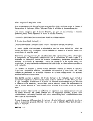  
	
  

estará integrado de la siguiente forma:
Tres representantes de la Secretaría de Hacienda y Crédito Público: el Subsecretario de Egresos, el
Subsecretario de Hacienda y Crédito Público y el Titular de la Unidad de Banca de Desarrollo;
Una persona designada por el Consejo Directivo, que por sus conocimientos y desarrollo
profesional, tenga amplia experiencia en el área de recursos humanos;
Un miembro del Consejo Directivo que tenga el carácter de independiente;
El Director General de la Institución, y
Un representante de la Comisión Nacional Bancaria y de Valores con voz, pero sin voto.
El Director General de la Institución se abstendrá de participar en las sesiones del Comité, que
tengan por objeto emitir opiniones o recomendaciones con respecto a su sueldo, prestaciones
económicas y de seguridad social.
Este Comité opinará y propondrá, los tabuladores de sueldos y prestaciones, política salarial y para
el otorgamiento de percepciones extraordinarias por el cumplimiento de metas sujetas a la
evaluación del desempeño; políticas de ascensos, promociones y jubilaciones; lineamientos de
selección, reclutamiento y capacitación; criterios de separación; y las demás prestaciones
económicas y de seguridad social establecidas en beneficio de los servidores públicos que laboren
en la institución.
La Secretaría de Hacienda y Crédito Público establecerá criterios en materia de estructura
ocupacional, movimientos salariales, percepciones extraordinarias y prestaciones, los cuales
deberán ser observados por el Comité. Asimismo, la Sociedad proporcionará a la Secretaría
señalada la información que solicite.
Este Comité sesionará a petición del Director General de la Institución, quien enviará la
convocatoria respectiva a los miembros del mismo, en donde establecerá el orden del día, así como
el lugar y fecha para la celebración de la sesión. Sus decisiones se tomarán por mayoría de votos.
El Subsecretario de Hacienda y Crédito Público, quien lo presidirá, contará con voto de calidad en
caso de empate. Asimismo, el Comité contará con un secretario técnico, quien tendrá voz, pero sin
voto.
Salvo el consejero independiente y el profesional con experiencia en el área de recursos humanos,
los demás miembros del Comité contarán con sus respectivos suplentes, quienes serán
preferentemente servidores públicos del nivel inferior inmediato siguiente y deberán tener cuando
menos nivel de director general.
En caso de ausencia del Subsecretario de Hacienda y Crédito Público, sin perjuicio del derecho de
voto de su suplente, presidirá el Comité y ejercerá el voto de calidad el Titular de la Unidad de
Banca de Desarrollo.
Artículo 25.- …

116	
  
	
  

 