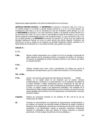  
	
  

disposiciones legales aplicables como parte del desempeño de sus funciones.
ARTÍCULO DÉCIMO OCTAVO.- Se REFORMAN los artículos 4, fracciones V Bis, VI y X Ter; 5;
14, párrafo primero y la fracción I, párrafo primero incisos b), c) y d); 15, primer párrafo; 20,
fracciones VI, VIII inciso c), y IX; 22, fracciones III y VII; 23; 24 Quáter, primer párrafo; 31, y 33;
se ADICIONAN los artículos 4, con unas fracciones X Quáter y XI pasando la actual fracción XI a
ser la fracción XII; 8 Bis; 14, con un inciso e) recorriéndose el orden de los incisos y con un tercer
párrafo, pasando el actual párrafo tercero a ser el párrafo cuarto; 22, con una fracción I Bis, y 33,
con un último párrafo; y se DEROGAN los artículos 20, fracción X; y 23 Bis, de la Ley Orgánica de
Sociedad Hipotecaria Federal, así como el cuarto párrafo del artículo Segundo Transitorio, del
Decreto por el que se expide la Ley Orgánica de Sociedad Hipotecaria Federal, publicado en el
Diario Oficial de la Federación el 11 de octubre de 2001, para quedar como sigue:
Artículo 4.- …
I. a V. …
V Bis.

Otorgar créditos relacionados con su objeto con el fin de impulsar el desarrollo de
algún segmento de los mercados primario y secundario de crédito a la vivienda o
de procurar la estabilidad de dichos mercados conforme a los criterios que defina
su Consejo Directivo;

V Ter. …
VI.

Celebrar contratos para cubrir, total o parcialmente, los riesgos que asuma la
Sociedad por las operaciones a que se refieren las fracciones V y V Bis anteriores;

VII. a X Bis. …
X Ter.

Invertir, con la previa autorización de la Secretaría de Hacienda y
Crédito
Público, en el capital social de las empresas que le presten servicios
complementarios o auxiliares en la administración o en la realización del objeto de
la propia Sociedad o realizar aportaciones para la constitución de este tipo de
empresas, en cuyo caso éstas no serán consideradas de participación estatal y, por
lo tanto, no estarán sujetas a las disposiciones aplicables a las entidades de la
Administración Pública Federal Paraestatal, así como contratar sus servicios sin que
resulte aplicable para tal efecto la Ley de Adquisiciones, Arrendamientos y Servicios
del Sector Público;

X Quáter.

Realizar las inversiones previstas en los artículos 75, 88 y 89 de la Ley de
Instituciones de Crédito;

XI.

Fomentar la instrumentación de programas de aseguramiento complementarios a
los créditos a la vivienda, que permitan ampliar la cobertura de riesgos y facilitar la
liberación de las obligaciones, gravámenes o limitaciones de dominio a cargo de los
acreditados o sus beneficiarios, cuando se presenten condiciones económicas
adversas no imputables a ellos, que afecten de manera relevante su situación
patrimonial, a fin de proteger el patrimonio de los acreditados, y

118	
  
	
  

 