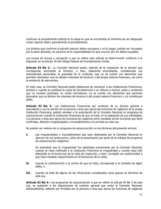  
	
  

continuar el procedimiento arbitral en la etapa en que se encontraba al momento de ser designado
o bien reponer total o parcialmente el procedimiento.
Los árbitros que conforme al párrafo anterior deban excusarse y no lo hagan, podrán ser recusados
por la parte afectada, sin perjuicio de la responsabilidad en que incurran por los daños causados.
Las causas de excusa y recusación a que se refiere este artículo se determinarán conforme a lo
dispuesto en el artículo 39 del Código Federal de Procedimientos Civiles.
Artículo 92 Bis 2.- La Comisión Nacional podrá, además de la imposición de la sanción que
corresponda, amonestar al infractor, o bien, solamente amonestarlo, considerando sus
antecedentes personales, la gravedad de la conducta, que no se cuente con elementos que
permitan demostrar que se afecten intereses de terceros o del propio sistema financiero, así como
la existencia de atenuantes.
En todo caso, la Comisión Nacional podrá abstenerse de sancionar a las Instituciones Financieras,
siempre y cuando se justifique la causa de tal abstención y se refieran a hechos, actos u omisiones
que no revistan gravedad, no exista reincidencia, no se cuente con elementos que permitan
demostrar que se afecten los intereses de terceros o del propio sistema financiero y no constituyan
delito.
Artículo 92 Bis 3.- Las Instituciones Financieras por conducto de su director general o
equivalente y con la opinión de la persona o área que ejerza las funciones de vigilancia de la propia
Institución Financiera, podrán someter a la autorización de la Comisión Nacional un programa de
autocorrección cuando la Institución Financiera de que se trate, en la realización de sus actividades,
o la persona o área que ejerza las funciones de vigilancia como resultado de las funciones que tiene
conferidas, detecten irregularidades o incumplimientos a lo previsto en esta Ley.
No podrán ser materia de un programa de autocorrección en los términos del presente artículo:
I.

Las irregularidades o incumplimientos que sean detectados por la Comisión Nacional en
ejercicio de sus atribuciones, antes de la presentación por parte de la entidad del programa
de autocorrección respectivo.
Se entenderá que la irregularidad fue detectada previamente por la Comisión Nacional,
cuando se haya notificado a la Institución Financiera la irregularidad o cuando haya sido
detectada en el transcurso de la visita de inspección, o bien, corregida con posterioridad a
que haya mediado requerimiento en el transcurso de la visita;

II.

Cuando la contravención a la norma de que se trate, corresponda a la comisión de algún
delito, o

III.

Cuando se trate de alguna de las infracciones consideradas como graves en términos de
esta Ley.

Artículo 92 Bis 4.- Los programas de autocorrección a que se refiere el artículo 92 Bis 3 de esta
Ley, se sujetarán a las disposiciones de carácter general que emita la Comisión Nacional.
Adicionalmente, deberán ser firmados por la persona o área que ejerza las funciones de vigilancia

11	
  
	
  

 