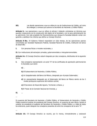  
	
  

XII.

Las demás operaciones a que se refiere la Ley de Instituciones de Crédito, así como
las análogas y conexas que autorice la Secretaría de Hacienda y Crédito Público.

Artículo 5.- Las operaciones a que se refiere el artículo 4 deberán contratarse en términos que
guarden congruencia con la consecución del objeto de la Sociedad y con la sana administración de
su patrimonio. Con este propósito los financiamientos que otorgue la Sociedad deberán contar con
garantía y satisfacer los criterios que defina su Consejo Directivo.
Artículo 8 Bis.- El Gobierno Federal responderá en todo tiempo, de las operaciones pasivas
concertadas por Sociedad Hipotecaria Federal, Sociedad Nacional de Crédito, Institución de banca
de desarrollo:
I.

Con personas físicas o morales nacionales; y

II. Con instituciones del extranjero privadas, gubernamentales e intergubernamentales.
Artículo 14.- El Consejo Directivo estará integrado por diez consejeros, distribuidos de la siguiente
forma:
I.

Seis consejeros representarán a la serie "A" de los certificados de aportación patrimonial de
la Sociedad, que serán:
a) …
b) El Subsecretario de Hacienda y Crédito Público;
c) Un Subgobernador del Banco de México, designado por el propio Gobernador;
d) Un representante designado por el Gobernador del Banco de México dentro de los 3
niveles jerárquicos superiores del instituto central;
e) El Secretario de Desarrollo Agrario, Territorial y Urbano, y
f) El Titular de la Comisión Nacional de Vivienda, y

II.

...

...
En ausencia del Secretario de Hacienda y Crédito Público, el Subsecretario de Hacienda y Crédito
Público tendrá el carácter de presidente del Consejo Directivo, en ausencia de este último, tendrá el
carácter de presidente el suplente del Secretario de Hacienda y Crédito Público y a falta de todos
los anteriores, quien designen los consejeros presentes de entre los consejeros de la serie “A”.
...
Artículo 15.- El Consejo Directivo se reunirá, por lo menos, trimestralmente y sesionará

119	
  
	
  

 