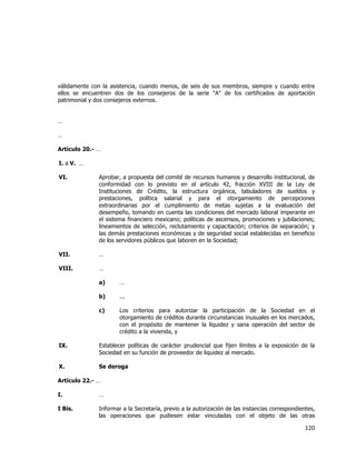  
	
  

válidamente con la asistencia, cuando menos, de seis de sus miembros, siempre y cuando entre
ellos se encuentren dos de los consejeros de la serie "A" de los certificados de aportación
patrimonial y dos consejeros externos.
…
…
Artículo 20.- …
I. a V. …
VI.

Aprobar, a propuesta del comité de recursos humanos y desarrollo institucional, de
conformidad con lo previsto en el artículo 42, fracción XVIII de la Ley de
Instituciones de Crédito, la estructura orgánica, tabuladores de sueldos y
prestaciones, política salarial y para el otorgamiento de percepciones
extraordinarias por el cumplimiento de metas sujetas a la evaluación del
desempeño, tomando en cuenta las condiciones del mercado laboral imperante en
el sistema financiero mexicano; políticas de ascensos, promociones y jubilaciones;
lineamientos de selección, reclutamiento y capacitación; criterios de separación; y
las demás prestaciones económicas y de seguridad social establecidas en beneficio
de los servidores públicos que laboren en la Sociedad;

VII.

…

VIII.

…
a)

…

b)

...

c)

Los criterios para autorizar la participación de la Sociedad en el
otorgamiento de créditos durante circunstancias inusuales en los mercados,
con el propósito de mantener la liquidez y sana operación del sector de
crédito a la vivienda, y

IX.

Establecer políticas de carácter prudencial que fijen límites a la exposición de la
Sociedad en su función de proveedor de liquidez al mercado.

X.

Se deroga

Artículo 22.- …
I.

…

I Bis.

Informar a la Secretaría, previo a la autorización de las instancias correspondientes,
las operaciones que pudiesen estar vinculadas con el objeto de las otras

120	
  
	
  

 
