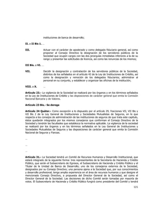  
	
  

instituciones de banca de desarrollo;
II. a II Bis 1. …
III.

Actuar con el carácter de apoderado y como delegado fiduciario general, así como
proponer al Consejo Directivo la designación de los servidores públicos de la
Sociedad que ocupen cargos con las dos jerarquías inmediatas inferiores a la de su
rango y presentar las solicitudes de licencia, así como las renuncias de los mismos;

III Bis. a VI. …
VII.

Decidir la designación y contratación de los servidores públicos de la Sociedad,
distintos de los señalados en el artículo 42 de la Ley de Instituciones de Crédito, así
como la designación y remoción de los delegados fiduciarios; administrar al
personal en su conjunto, y establecer y organizar las oficinas de la institución;

VIII. a X.

…

Artículo 23.- La vigilancia de la Sociedad se realizará por los órganos y en los términos señalados
en la Ley de Instituciones de Crédito y las disposiciones de carácter general que emita la Comisión
Nacional Bancaria y de Valores.
Artículo 23 Bis.- Se deroga
Artículo 24 Quáter.- Como excepción a lo dispuesto por el artículo 29, fracciones VII, VII Bis y
VII Bis 2 de la Ley General de Instituciones y Sociedades Mutualistas de Seguros, en lo que
respecta a los consejos de administración de las instituciones de seguros de que trata este capítulo,
éstos quedarán integrados por los mismos consejeros que conforman el Consejo Directivo de la
Sociedad y tendrán las facultades que establezca la normativa aplicable. La vigilancia de la sociedad
se realizará por los órganos y en los términos señalados en la Ley General de Instituciones y
Sociedades Mutualistas de Seguros y las disposiciones de carácter general que emita la Comisión
Nacional de Seguros y Fianzas.
…
…
…
Artículo 31.- La Sociedad tendrá un Comité de Recursos Humanos y Desarrollo Institucional, que
estará integrado de la siguiente forma: tres representantes de la Secretaría de Hacienda y Crédito
Público, que serán el Subsecretario de Egresos, el Subsecretario de Hacienda y Crédito Público y el
Titular de la Unidad de Banca de Desarrollo; uno de los consejeros externos de la Sociedad,
designados por su Consejo Directivo; una persona ajena a la Sociedad que, por sus conocimientos
y desarrollo profesional, tenga amplia experiencia en el área de recursos humanos y que designe el
mencionado Consejo Directivo, a propuesta del Director General de la Sociedad, así como el
Director General de la Sociedad. Las decisiones de dicho Comité serán tomadas por mayoría de
votos. El Subsecretario de Hacienda y Crédito Público fungirá como presidente del Comité y tendrá

121	
  
	
  

 