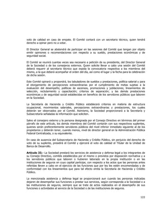 
	
  

voto de calidad en caso de empate. El Comité contará con un secretario técnico, quien tendrá
derecho a opinar pero no a votar.
El Director General se abstendrá de participar en las sesiones del Comité que tengan por objeto
emitir opiniones o recomendaciones con respecto a su sueldo, prestaciones económicas y de
seguridad social.
El Comité se reunirá cuantas veces sea necesario a petición de su presidente, del Director General
de la Sociedad o de los consejeros externos. Quien solicite llevar a cabo una sesión del Comité
deberá requerir al secretario técnico que expida la convocatoria respectiva a los miembros del
mismo, a la que deberá acompañar el orden del día, así como el lugar y la fecha para la celebración
de dicha sesión.
Este Comité opinará y propondrá, los tabuladores de sueldos y prestaciones, política salarial y para
el otorgamiento de percepciones extraordinarias por el cumplimiento de metas sujetas a la
evaluación del desempeño; políticas de ascensos, promociones y jubilaciones; lineamientos de
selección, reclutamiento y capacitación; criterios de separación; y las demás prestaciones
económicas y de seguridad social establecidas en beneficio de los servidores públicos que laboren
en la Sociedad.
La Secretaría de Hacienda y Crédito Público establecerá criterios en materia de estructura
ocupacional, movimientos salariales, percepciones extraordinarias y prestaciones, los cuales
deberán ser observados por el Comité. Asimismo, la Sociedad proporcionará a la Secretaría y
Subsecretaría señaladas la información que soliciten.
Salvo el consejero externo y la persona designada por el Consejo Directivo en términos del primer
párrafo de este artículo, los demás miembros del Comité contarán con sus respectivos suplentes,
quienes serán preferentemente servidores públicos del nivel inferior inmediato siguiente al de los
propietarios y deberán tener, cuando menos, nivel de director general en la Administración Pública
Federal Centralizada, o su equivalente.
En caso de ausencia del Subsecretario de Hacienda y Crédito Público, sin perjuicio del derecho de
voto de su suplente, presidirá el Comité y ejercerá el voto de calidad el Titular de la Unidad de
Banca de Desarrollo.
Artículo 33.- La Sociedad prestará los servicios de asistencia y defensa legal a los integrantes de
su Consejo Directivo, comités establecidos por el mismo o previstos por disposición normativa y a
los servidores públicos que laboren o hubieren laborado en la propia institución o en las
instituciones de seguros en cuyo capital participe, con respecto a los actos que las personas antes
referidas lleven a cabo en el ejercicio de las funciones que por ley les estén encomendadas y de
conformidad con los lineamientos que para tal efecto emita la Secretaría de Hacienda y Crédito
Público.
La mencionada asistencia y defensa legal se proporcionará aun cuando las personas indicadas
dejaren de desempeñar sus funciones o prestar sus servicios, según corresponda a la Sociedad o a
las instituciones de seguros, siempre que se trate de actos realizados en el desempeño de sus
funciones o actividades al servicio de la Sociedad o de las instituciones de seguros.

122	
  
	
  

 