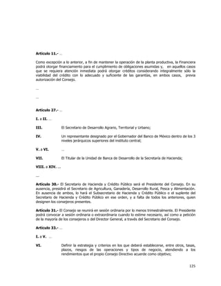  
	
  

Artículo 11.- …
Como excepción a lo anterior, a fin de mantener la operación de la planta productiva, la Financiera
podrá otorgar financiamiento para el cumplimiento de obligaciones asumidas y, en aquellos casos
que se requiera atención inmediata podrá otorgar créditos considerando integralmente sólo la
viabilidad del crédito con lo adecuado y suficiente de las garantías, en ambos casos, previa
autorización del Consejo.
…
…
Artículo 27.- …
I. a II. …
III.

El Secretario de Desarrollo Agrario, Territorial y Urbano;

IV.

Un representante designado por el Gobernador del Banco de México dentro de los 3
niveles jerárquicos superiores del instituto central;

V. a VI.

…

VII.

El Titular de la Unidad de Banca de Desarrollo de la Secretaría de Hacienda;

VIII. a XIV. ...
...
Artículo 30.- El Secretario de Hacienda y Crédito Público será el Presidente del Consejo. En su
ausencia, presidirá el Secretario de Agricultura, Ganadería, Desarrollo Rural, Pesca y Alimentación.
En ausencia de ambos, lo hará el Subsecretario de Hacienda y Crédito Público o el suplente del
Secretario de Hacienda y Crédito Público en ese orden, y a falta de todos los anteriores, quien
designen los consejeros presentes.
Artículo 31.- El Consejo se reunirá en sesión ordinaria por lo menos trimestralmente. El Presidente
podrá convocar a sesión ordinaria o extraordinaria cuando lo estime necesario, así como a petición
de la mayoría de los consejeros o del Director General, a través del Secretario del Consejo.
Artículo 33.- …
I. a V. …
VI.

Definir la estrategia y criterios en los que deberá establecerse, entre otros, tasas,
plazos, riesgos de las operaciones y tipos de negocio, atendiendo a los
rendimientos que el propio Consejo Directivo acuerde como objetivo;

125	
  
	
  

 
