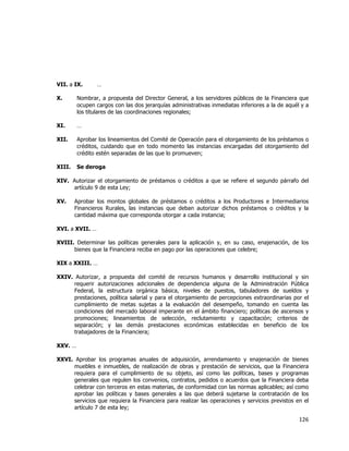  
	
  

VII. a IX.

…

X.

Nombrar, a propuesta del Director General, a los servidores públicos de la Financiera que
ocupen cargos con las dos jerarquías administrativas inmediatas inferiores a la de aquél y a
los titulares de las coordinaciones regionales;

XI.

…

XII.

Aprobar los lineamientos del Comité de Operación para el otorgamiento de los préstamos o
créditos, cuidando que en todo momento las instancias encargadas del otorgamiento del
crédito estén separadas de las que lo promueven;

XIII.

Se deroga

XIV. Autorizar el otorgamiento de préstamos o créditos a que se refiere el segundo párrafo del
artículo 9 de esta Ley;
XV.

Aprobar los montos globales de préstamos o créditos a los Productores e Intermediarios
Financieros Rurales, las instancias que deban autorizar dichos préstamos o créditos y la
cantidad máxima que corresponda otorgar a cada instancia;

XVI. a XVII. …
XVIII. Determinar las políticas generales para la aplicación y, en su caso, enajenación, de los
bienes que la Financiera reciba en pago por las operaciones que celebre;
XIX a XXIII. …
XXIV. Autorizar, a propuesta del comité de recursos humanos y desarrollo institucional y sin
requerir autorizaciones adicionales de dependencia alguna de la Administración Pública
Federal, la estructura orgánica básica, niveles de puestos, tabuladores de sueldos y
prestaciones, política salarial y para el otorgamiento de percepciones extraordinarias por el
cumplimiento de metas sujetas a la evaluación del desempeño, tomando en cuenta las
condiciones del mercado laboral imperante en el ámbito financiero; políticas de ascensos y
promociones; lineamientos de selección, reclutamiento y capacitación; criterios de
separación; y las demás prestaciones económicas establecidas en beneficio de los
trabajadores de la Financiera;
XXV. …
XXVI. Aprobar los programas anuales de adquisición, arrendamiento y enajenación de bienes
muebles e inmuebles, de realización de obras y prestación de servicios, que la Financiera
requiera para el cumplimiento de su objeto, así como las políticas, bases y programas
generales que regulen los convenios, contratos, pedidos o acuerdos que la Financiera deba
celebrar con terceros en estas materias, de conformidad con las normas aplicables; así como
aprobar las políticas y bases generales a las que deberá sujetarse la contratación de los
servicios que requiera la Financiera para realizar las operaciones y servicios previstos en el
artículo 7 de esta ley;

126	
  
	
  

 