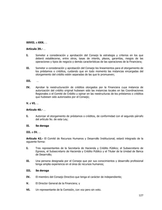 
	
  

XXVII. a XXX. …
Artículo 39.- …
I.

Someter a consideración y aprobación del Consejo la estrategia y criterios en los que
deberá establecerse, entre otros, tasas de interés, plazos, garantías, riesgos de las
operaciones y tipos de negocio y demás características de las operaciones de la Financiera;

II.

Someter a consideración y aprobación del Consejo los lineamientos para el otorgamiento de
los préstamos o créditos, cuidando que en todo momento las instancias encargadas del
otorgamiento del crédito estén separadas de las que lo promueven;

III.
IV.

…
Aprobar la reestructuración de créditos otorgados por la Financiera cuya instancia de
autorización del crédito original hubiesen sido las instancias locales en las Coordinaciones
Regionales o el Comité de Crédito y opinar en las reestructuras de los préstamos o créditos
que hubiesen sido autorizados por el Consejo;

V. a VI. …
Artículo 40.- …
I.

Autorizar el otorgamiento de préstamos o créditos, de conformidad con el segundo párrafo
del artículo 9o. de esta Ley;

II.

Se deroga

III. a IV. …
Artículo 42.- El Comité de Recursos Humanos y Desarrollo Institucional, estará integrado de la
siguiente forma:
I.

Tres representantes de la Secretaría de Hacienda y Crédito Público; el Subsecretario de
Egresos, el Subsecretario de Hacienda y Crédito Público y el Titular de la Unidad de Banca
de Desarrollo;

II.

Una persona designada por el Consejo que por sus conocimientos y desarrollo profesional
tenga amplia experiencia en el área de recursos humanos;

III.

Se deroga

IV.

El miembro del Consejo Directivo que tenga el carácter de independiente;

V.

El Director General de la Financiera; y

VI.

Un representante de la Comisión, con voz pero sin voto.

127	
  
	
  

 
