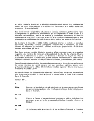  
	
  

El Director General de la Financiera se abstendrá de participar en las sesiones de la Financiera, que
tengan por objeto emitir opiniones o recomendaciones con respecto a su sueldo, prestaciones
económicas y de seguridad social.
Este Comité opinará y propondrá los tabuladores de sueldos y prestaciones, política salarial y para
el otorgamiento de percepciones extraordinarias por el cumplimiento de metas sujetas a la
evaluación del desempeño, políticas de ascensos y promociones; lineamientos de selección,
reclutamiento y capacitación; criterios de separación; y las demás prestaciones económicas y de
seguridad social establecidas en beneficio de los servidores públicos que laboren en la Financiera.
La Secretaría de Hacienda y Crédito Público establecerá criterios en materia de estructura
ocupacional, movimientos salariales, percepciones extraordinarias y prestaciones, los cuales
deberán ser observados por el Comité. Asimismo, la Financiera proporcionará a la Secretaría
señalada la información que solicite
Este Comité sesionará a petición del director general de la Financiera, quien enviará la convocatoria
respectiva a los miembros del mismo, en donde establecerá el orden del día, así como el lugar y
fecha para la celebración de la sesión. Sus decisiones se tomarán por mayoría de votos. El
Subsecretario de Hacienda y Crédito Público, quien lo presidirá, contará con voto de calidad en caso
de empate. Asimismo, el Comité contará con un secretario técnico, quien tendrá voz, pero sin voto.
Salvo el consejero independiente y el profesional con experiencia en el área de recursos humanos,
los demás miembros del comité contarán con sus respectivos suplentes, quienes serán
preferentemente servidores públicos del nivel inferior inmediato siguiente y deberán tener cuando
menos nivel de Director General.
En caso de ausencia del Subsecretario de Hacienda y Crédito Público, sin perjuicio del derecho de
voto de su suplente, presidirá el Comité y ejercerá el voto de calidad el Titular de la Unidad de
Banca de Desarrollo.
Artículo 44.- …
I.

…

I Bis.

Informar a la Secretaría, previo a la autorización de las instancias correspondientes,
las operaciones que pudiesen estar vinculadas con el objeto de las instituciones de
banca de desarrollo.

II. a IV.

…

V.

Proponer al Consejo el nombramiento de los servidores públicos de la Financiera
que ocupen cargos con las dos jerarquías administrativas inmediatas inferiores a la
de aquél;

VI. a IX.

…

X.

Decidir la designación y contratación de los servidores públicos de la Financiera,

128	
  
	
  

 