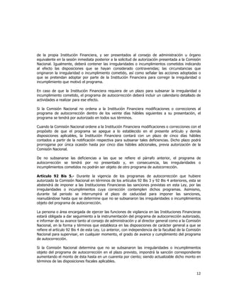  
	
  

de la propia Institución Financiera, y ser presentados al consejo de administración u órgano
equivalente en la sesión inmediata posterior a la solicitud de autorización presentada a la Comisión
Nacional. Igualmente, deberá contener las irregularidades o incumplimientos cometidos indicando
al efecto las disposiciones que se hayan considerado contravenidas; las circunstancias que
originaron la irregularidad o incumplimiento cometido, así como señalar las acciones adoptadas o
que se pretendan adoptar por parte de la Institución Financiera para corregir la irregularidad o
incumplimiento que motivó el programa.
En caso de que la Institución Financiera requiera de un plazo para subsanar la irregularidad o
incumplimiento cometido, el programa de autocorrección deberá incluir un calendario detallado de
actividades a realizar para ese efecto.
Si la Comisión Nacional no ordena a la Institución Financiera modificaciones o correcciones al
programa de autocorrección dentro de los veinte días hábiles siguientes a su presentación, el
programa se tendrá por autorizado en todos sus términos.
Cuando la Comisión Nacional ordene a la Institución Financiera modificaciones o correcciones con el
propósito de que el programa se apegue a lo establecido en el presente artículo y demás
disposiciones aplicables, la Institución Financiera contará con un plazo de cinco días hábiles
contados a partir de la notificación respectiva para subsanar tales deficiencias. Dicho plazo podrá
prorrogarse por única ocasión hasta por cinco días hábiles adicionales, previa autorización de la
Comisión Nacional.
De no subsanarse las deficiencias a las que se refiere el párrafo anterior, el programa de
autocorrección se tendrá por no presentado y, en consecuencia, las irregularidades o
incumplimientos cometidos no podrán ser objeto de otro programa de autocorrección.
Artículo 92 Bis 5.- Durante la vigencia de los programas de autocorrección que hubiere
autorizado la Comisión Nacional en términos de los artículos 92 Bis 3 y 92 Bis 4 anteriores, esta se
abstendrá de imponer a las Instituciones Financieras las sanciones previstas en esta Ley, por las
irregularidades o incumplimientos cuya corrección contemplen dichos programas. Asimismo,
durante tal periodo se interrumpirá el plazo de caducidad para imponer las sanciones,
reanudándose hasta que se determine que no se subsanaron las irregularidades o incumplimientos
objeto del programa de autocorrección.
La persona o área encargada de ejercer las funciones de vigilancia en las Instituciones Financieras
estará obligada a dar seguimiento a la instrumentación del programa de autocorrección autorizado,
e informar de su avance tanto al consejo de administración y al director general como a la Comisión
Nacional, en la forma y términos que establezca en las disposiciones de carácter general a que se
refiere el artículo 92 Bis 4 de esta Ley. Lo anterior, con independencia de la facultad de la Comisión
Nacional para supervisar, en cualquier momento, el grado de avance y cumplimiento del programa
de autocorrección.
Si la Comisión Nacional determina que no se subsanaron las irregularidades o incumplimientos
objeto del programa de autocorrección en el plazo previsto, impondrá la sanción correspondiente
aumentando el monto de ésta hasta en un cuarenta por ciento; siendo actualizable dicho monto en
términos de las disposiciones fiscales aplicables.

12	
  
	
  

 