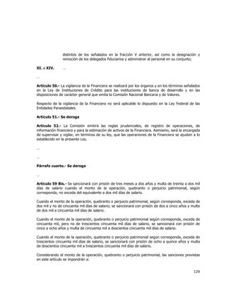  
	
  

distintos de los señalados en la fracción V anterior, así como la designación y
remoción de los delegados fiduciarios y administrar al personal en su conjunto;
XI. a XIV.

…

…
Artículo 50.- La vigilancia de la Financiera se realizará por los órganos y en los términos señalados
en la Ley de Instituciones de Crédito para las instituciones de banca de desarrollo y en las
disposiciones de carácter general que emita la Comisión Nacional Bancaria y de Valores.
Respecto de la vigilancia de la Financiera no será aplicable lo dispuesto en la Ley Federal de las
Entidades Paraestatales.
Artículo 51.- Se deroga
Artículo 52.- La Comisión emitirá las reglas prudenciales, de registro de operaciones, de
información financiera y para la estimación de activos de la Financiera. Asimismo, será la encargada
de supervisar y vigilar, en términos de su ley, que las operaciones de la Financiera se ajusten a lo
establecido en la presente Ley.
…
…
Párrafo cuarto.- Se deroga
…
Artículo 59 Bis.- Se sancionará con prisión de tres meses a dos años y multa de treinta a dos mil
días de salario cuando el monto de la operación, quebranto o perjuicio patrimonial, según
corresponda, no exceda del equivalente a dos mil días de salario.
Cuando el monto de la operación, quebranto o perjuicio patrimonial, según corresponda, exceda de
dos mil y no de cincuenta mil días de salario; se sancionará con prisión de dos a cinco años y multa
de dos mil a cincuenta mil días de salario.
Cuando el monto de la operación, quebranto o perjuicio patrimonial según corresponda, exceda de
cincuenta mil, pero no de trescientos cincuenta mil días de salario, se sancionará con prisión de
cinco a ocho años y multa de cincuenta mil a doscientos cincuenta mil días de salario.
Cuando el monto de la operación, quebranto o perjuicio patrimonial según corresponda, exceda de
trescientos cincuenta mil días de salario, se sancionará con prisión de ocho a quince años y multa
de doscientos cincuenta mil a trescientos cincuenta mil días de salario.
Considerando el monto de la operación, quebranto o perjuicio patrimonial, las sanciones previstas
en este artículo se impondrán a:

129	
  
	
  

 