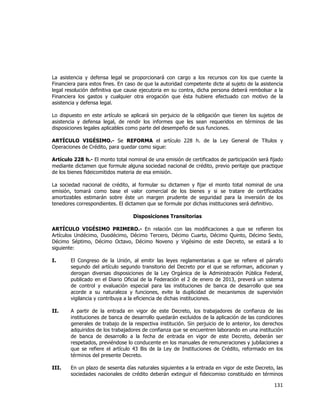  
	
  

La asistencia y defensa legal se proporcionará con cargo a los recursos con los que cuente la
Financiera para estos fines. En caso de que la autoridad competente dicte al sujeto de la asistencia
legal resolución definitiva que cause ejecutoria en su contra, dicha persona deberá rembolsar a la
Financiera los gastos y cualquier otra erogación que ésta hubiere efectuado con motivo de la
asistencia y defensa legal.
Lo dispuesto en este artículo se aplicará sin perjuicio de la obligación que tienen los sujetos de
asistencia y defensa legal, de rendir los informes que les sean requeridos en términos de las
disposiciones legales aplicables como parte del desempeño de sus funciones.
ARTÍCULO VIGÉSIMO.- Se REFORMA el artículo 228 h. de la Ley General de Títulos y
Operaciones de Crédito, para quedar como sigue:
Artículo 228 h.- El monto total nominal de una emisión de certificados de participación será fijado
mediante dictamen que formule alguna sociedad nacional de crédito, previo peritaje que practique
de los bienes fideicomitidos materia de esa emisión.
La sociedad nacional de crédito, al formular su dictamen y fijar el monto total nominal de una
emisión, tomará como base el valor comercial de los bienes y si se tratare de certificados
amortizables estimarán sobre éste un margen prudente de seguridad para la inversión de los
tenedores correspondientes. El dictamen que se formule por dichas instituciones será definitivo.
Disposiciones Transitorias
ARTÍCULO VIGÉSIMO PRIMERO.- En relación con las modificaciones a que se refieren los
Artículos Undécimo, Duodécimo, Décimo Tercero, Décimo Cuarto, Décimo Quinto, Décimo Sexto,
Décimo Séptimo, Décimo Octavo, Décimo Noveno y Vigésimo de este Decreto, se estará a lo
siguiente:
I.

El Congreso de la Unión, al emitir las leyes reglamentarias a que se refiere el párrafo
segundo del artículo segundo transitorio del Decreto por el que se reforman, adicionan y
derogan diversas disposiciones de la Ley Orgánica de la Administración Pública Federal,
publicado en el Diario Oficial de la Federación el 2 de enero de 2013, preverá un sistema
de control y evaluación especial para las instituciones de banca de desarrollo que sea
acorde a su naturaleza y funciones, evite la duplicidad de mecanismos de supervisión
vigilancia y contribuya a la eficiencia de dichas instituciones.

II.

A partir de la entrada en vigor de este Decreto, los trabajadores de confianza de las
instituciones de banca de desarrollo quedarán excluidos de la aplicación de las condiciones
generales de trabajo de la respectiva institución. Sin perjuicio de lo anterior, los derechos
adquiridos de los trabajadores de confianza que se encuentren laborando en una institución
de banca de desarrollo a la fecha de entrada en vigor de este Decreto, deberán ser
respetados, previéndose lo conducente en los manuales de remuneraciones y jubilaciones a
que se refiere el artículo 43 Bis de la Ley de Instituciones de Crédito, reformado en los
términos del presente Decreto.

III.

En un plazo de sesenta días naturales siguientes a la entrada en vigor de este Decreto, las
sociedades nacionales de crédito deberán extinguir el fideicomiso constituido en términos

131	
  
	
  

 