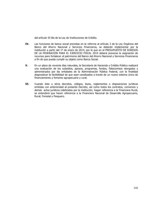  
	
  

del artículo 55 Bis de la Ley de Instituciones de Crédito.
IV.

Las funciones de banca social previstas en la reforma al artículo 3 de la Ley Orgánica del
Banco del Ahorro Nacional y Servicios Financieros, se deberán implementar por la
institución a partir del 1º de enero de 2014, por lo que en el PRESUPUESTO DE EGRESOS
DE LA FEDERACIÓN PARA EL EJERCICIO FISCAL 2014 deberá preverse la asignación de
recursos para fortalecer el patrimonio del Banco del Ahorro Nacional y Servicios Financieros
a fin de que pueda cumplir su objeto como Banca Social.

V.

En un plazo de noventa días naturales, la Secretaría de Hacienda y Crédito Público realizará
una evaluación de los subsidios, apoyos, programas, fondos, fideicomisos otorgados y
administrados por las entidades de la Administración Pública Federal, con la finalidad
diagnosticar la factibilidad de que sean canalizados a través de un nuevo sistema único de
financiamiento y fomento agropecuario y rural.

VI.

Cuando éste u otros decretos, códigos, leyes, reglamentos o disposiciones jurídicas
emitidas con anterioridad al presente Decreto, así como todos los contratos, convenios y
demás actos jurídicos celebrados por la institución, hagan referencia a la Financiera Rural,
se entenderá que hacen referencia a la Financiera Nacional de Desarrollo Agropecuario,
Rural, Forestal y Pesquero.

132	
  
	
  

 