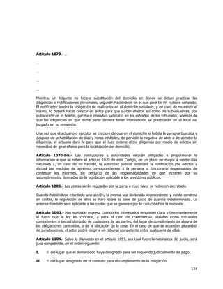  
	
  

Artículo 1070.- …
…
…
…
…
Mientras un litigante no hiciere substitución del domicilio en donde se deban practicar las
diligencias o notificaciones personales, seguirán haciéndose en el que para tal fin hubiere señalado.
El notificador tendrá la obligación de realizarlas en el domicilio señalado, y en caso de no existir el
mismo, lo deberá hacer constar en autos para que surtan efectos así como las subsecuentes, por
publicación en el boletín, gaceta o periódico judicial o en los estrados de los tribunales, además de
que las diligencias en que dicha parte debiere tener intervención se practicarán en el local del
juzgado sin su presencia.
Una vez que el actuario o ejecutor se cerciore de que en el domicilio sí habita la persona buscada y
después de la habilitación de días y horas inhábiles, de persistir la negativa de abrir o de atender la
diligencia, el actuario dará fe para que el Juez ordene dicha diligencia por medio de edictos sin
necesidad de girar oficios para la localización del domicilio.
Artículo 1070-bis.- Las instituciones y autoridades estarán obligadas a proporcionar la
información a que se refiere el artículo 1070 de este Código, en un plazo no mayor a veinte días
naturales y, en caso de no hacerlo, la autoridad judicial ordenará la notificación por edictos y
dictará las medidas de apremio correspondientes a la persona o funcionario responsables de
contestar los informes, sin perjuicio de las responsabilidades en que incurran por su
incumplimiento, derivadas de la legislación aplicable a los servidores públicos.
Artículo 1085.- Las costas serán reguladas por la parte a cuyo favor se hubieren decretado.
Cuando habiéndose intentado una acción, la misma sea declarada improcedente y exista condena
en costas, la regulación de ellas se hará sobre la base de juicio de cuantía indeterminada. Lo
anterior también será aplicable a las costas que se generen por la caducidad de la instancia.
Artículo 1093.- Hay sumisión expresa cuando los interesados renuncien clara y terminantemente
al fuero que la ley les concede, y para el caso de controversia, señalan como tribunales
competentes a los del domicilio de cualquiera de las partes, del lugar de cumplimiento de alguna de
las obligaciones contraídas, o de la ubicación de la cosa. En el caso de que se acuerden pluralidad
de jurisdicciones, el actor podrá elegir a un tribunal competente entre cualquiera de ellas.
Artículo 1104.- Salvo lo dispuesto en el artículo 1093, sea cual fuere la naturaleza del juicio, será
juez competente, en el orden siguiente:
I.

El del lugar que el demandado haya designado para ser requerido judicialmente de pago;

II.

El del lugar designado en el contrato para el cumplimiento de la obligación.

134	
  
	
  

 