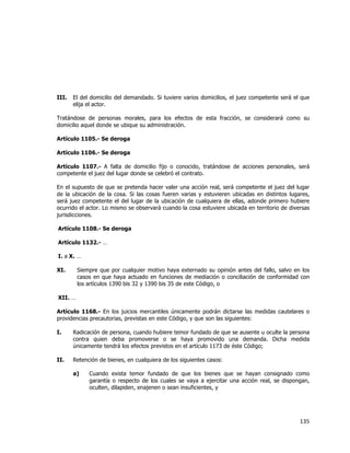  
	
  

III.

El del domicilio del demandado. Si tuviere varios domicilios, el juez competente será el que
elija el actor.

Tratándose de personas morales, para los efectos de esta fracción, se considerará como su
domicilio aquel donde se ubique su administración.
Artículo 1105.- Se deroga
Artículo 1106.- Se deroga
Artículo 1107.- A falta de domicilio fijo o conocido, tratándose de acciones personales, será
competente el juez del lugar donde se celebró el contrato.
En el supuesto de que se pretenda hacer valer una acción real, será competente el juez del lugar
de la ubicación de la cosa. Si las cosas fueren varias y estuvieren ubicadas en distintos lugares,
será juez competente el del lugar de la ubicación de cualquiera de ellas, adonde primero hubiere
ocurrido el actor. Lo mismo se observará cuando la cosa estuviere ubicada en territorio de diversas
jurisdicciones.
Artículo 1108.- Se deroga
Artículo 1132.- …
I. a X. …
XI.

Siempre que por cualquier motivo haya externado su opinión antes del fallo, salvo en los
casos en que haya actuado en funciones de mediación o conciliación de conformidad con
los artículos 1390 bis 32 y 1390 bis 35 de este Código, o

XII. …
Artículo 1168.- En los juicios mercantiles únicamente podrán dictarse las medidas cautelares o
providencias precautorias, previstas en este Código, y que son las siguientes:
I.

Radicación de persona, cuando hubiere temor fundado de que se ausente u oculte la persona
contra quien deba promoverse o se haya promovido una demanda. Dicha medida
únicamente tendrá los efectos previstos en el artículo 1173 de éste Código;

II.

Retención de bienes, en cualquiera de los siguientes casos:
a)

Cuando exista temor fundado de que los bienes que se hayan consignado como
garantía o respecto de los cuales se vaya a ejercitar una acción real, se dispongan,
oculten, dilapiden, enajenen o sean insuficientes, y

135	
  
	
  

 