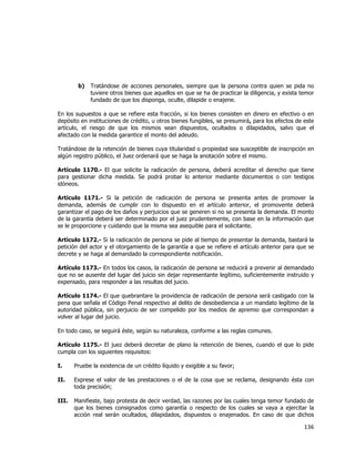  
	
  

b)

Tratándose de acciones personales, siempre que la persona contra quien se pida no
tuviere otros bienes que aquellos en que se ha de practicar la diligencia, y exista temor
fundado de que los disponga, oculte, dilapide o enajene.

En los supuestos a que se refiere esta fracción, si los bienes consisten en dinero en efectivo o en
depósito en instituciones de crédito, u otros bienes fungibles, se presumirá, para los efectos de este
artículo, el riesgo de que los mismos sean dispuestos, ocultados o dilapidados, salvo que el
afectado con la medida garantice el monto del adeudo.
Tratándose de la retención de bienes cuya titularidad o propiedad sea susceptible de inscripción en
algún registro público, el Juez ordenará que se haga la anotación sobre el mismo.
Artículo 1170.- El que solicite la radicación de persona, deberá acreditar el derecho que tiene
para gestionar dicha medida. Se podrá probar lo anterior mediante documentos o con testigos
idóneos.
Artículo 1171.- Si la petición de radicación de persona se presenta antes de promover la
demanda, además de cumplir con lo dispuesto en el artículo anterior, el promovente deberá
garantizar el pago de los daños y perjuicios que se generen si no se presenta la demanda. El monto
de la garantía deberá ser determinado por el juez prudentemente, con base en la información que
se le proporcione y cuidando que la misma sea asequible para el solicitante.
Artículo 1172.- Si la radicación de persona se pide al tiempo de presentar la demanda, bastará la
petición del actor y el otorgamiento de la garantía a que se refiere el artículo anterior para que se
decrete y se haga al demandado la correspondiente notificación.
Artículo 1173.- En todos los casos, la radicación de persona se reducirá a prevenir al demandado
que no se ausente del lugar del juicio sin dejar representante legítimo, suficientemente instruido y
expensado, para responder a las resultas del juicio.
Artículo 1174.- El que quebrantare la providencia de radicación de persona será castigado con la
pena que señala el Código Penal respectivo al delito de desobediencia a un mandato legítimo de la
autoridad pública, sin perjuicio de ser compelido por los medios de apremio que correspondan a
volver al lugar del juicio.
En todo caso, se seguirá éste, según su naturaleza, conforme a las reglas comunes.
Artículo 1175.- El juez deberá decretar de plano la retención de bienes, cuando el que lo pide
cumpla con los siguientes requisitos:
I.

Pruebe la existencia de un crédito líquido y exigible a su favor;

II.

Exprese el valor de las prestaciones o el de la cosa que se reclama, designando ésta con
toda precisión;

III.

Manifieste, bajo protesta de decir verdad, las razones por las cuales tenga temor fundado de
que los bienes consignados como garantía o respecto de los cuales se vaya a ejercitar la
acción real serán ocultados, dilapidados, dispuestos o enajenados. En caso de que dichos

136	
  
	
  

 