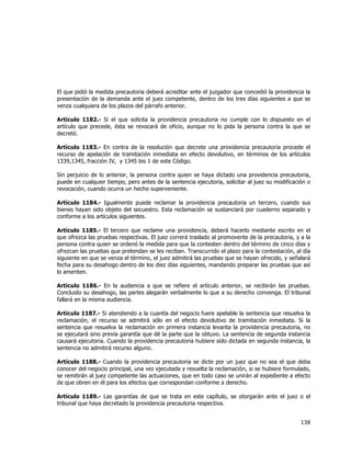  
	
  

El que pidió la medida precautoria deberá acreditar ante el juzgador que concedió la providencia la
presentación de la demanda ante el juez competente, dentro de los tres días siguientes a que se
venza cualquiera de los plazos del párrafo anterior.
Artículo 1182.- Si el que solicita la providencia precautoria no cumple con lo dispuesto en el
artículo que precede, ésta se revocará de oficio, aunque no lo pida la persona contra la que se
decretó.
Artículo 1183.- En contra de la resolución que decrete una providencia precautoria procede el
recurso de apelación de tramitación inmediata en efecto devolutivo, en términos de los artículos
1339,1345, fracción IV, y 1345 bis 1 de este Código.
Sin perjuicio de lo anterior, la persona contra quien se haya dictado una providencia precautoria,
puede en cualquier tiempo, pero antes de la sentencia ejecutoria, solicitar al juez su modificación o
revocación, cuando ocurra un hecho superveniente.
Artículo 1184.- Igualmente puede reclamar la providencia precautoria un tercero, cuando sus
bienes hayan sido objeto del secuestro. Esta reclamación se sustanciará por cuaderno separado y
conforme a los artículos siguientes.
Artículo 1185.- El tercero que reclame una providencia, deberá hacerlo mediante escrito en el
que ofrezca las pruebas respectivas. El juez correrá traslado al promovente de la precautoria, y a la
persona contra quien se ordenó la medida para que la contesten dentro del término de cinco días y
ofrezcan las pruebas que pretendan se les reciban. Transcurrido el plazo para la contestación, al día
siguiente en que se venza el término, el juez admitirá las pruebas que se hayan ofrecido, y señalará
fecha para su desahogo dentro de los diez días siguientes, mandando preparar las pruebas que así
lo ameriten.
Artículo 1186.- En la audiencia a que se refiere el artículo anterior, se recibirán las pruebas.
Concluido su desahogo, las partes alegarán verbalmente lo que a su derecho convenga. El tribunal
fallará en la misma audiencia.
Artículo 1187.- Si atendiendo a la cuantía del negocio fuere apelable la sentencia que resuelva la
reclamación, el recurso se admitirá sólo en el efecto devolutivo de tramitación inmediata. Si la
sentencia que resuelva la reclamación en primera instancia levanta la providencia precautoria, no
se ejecutará sino previa garantía que dé la parte que la obtuvo. La sentencia de segunda instancia
causará ejecutoria. Cuando la providencia precautoria hubiere sido dictada en segunda instancia, la
sentencia no admitirá recurso alguno.
Artículo 1188.- Cuando la providencia precautoria se dicte por un juez que no sea el que deba
conocer del negocio principal, una vez ejecutada y resuelta la reclamación, si se hubiere formulado,
se remitirán al juez competente las actuaciones, que en todo caso se unirán al expediente a efecto
de que obren en él para los efectos que correspondan conforme a derecho.
Artículo 1189.- Las garantías de que se trata en este capítulo, se otorgarán ante el juez o el
tribunal que haya decretado la providencia precautoria respectiva.

138	
  
	
  

 