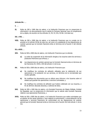  
	
  

Artículo 94.- ...
I. ...
II.

Multa de 200 a 1000 días de salario, a la Institución Financiera que no proporcione la
información o la documentación que le solicite la Comisión Nacional, para el cumplimiento
de su objeto, de acuerdo con los artículos 12, 49, 53, 58 y 92 Bis 1 de esta Ley;

III. a VII. ...
VIII.

Multa de 500 a 2000 días de salario, a la Institución Financiera que no cumpla con lo
previsto en el artículo 50 Bis de esta Ley, así como a lo establecido en las disposiciones de
carácter general que la Comisión Nacional emita en términos de la fracción V del referido
artículo;

IX. a XIII. ...
XIV.

Multa de 500 a 2000 días de salario, a la Institución Financiera que no atienda:
a)
b)

XV.

La orden de suspensión de la información dirigida a los Usuarios sobre los servicios y
productos financieros que ofrezca, y
Las disposiciones de carácter general que la Comisión Nacional emita en términos de
las fracciones XV, XVIII y XIX del artículo 11 de la Ley.

Multa de 500 a 2000 días de salario, a la Institución Financiera que:
a)

b)

No modifique los documentos que se utilicen para informar a los Usuarios sobre el
estado que guardan las operaciones o servicios contratados, y

c)
XVI.

No modifique los contratos de adhesión utilizados para la celebración de sus
operaciones o la prestación de sus servicios, en términos de la normatividad que
resulte aplicable.

No modifique los contratos de adhesión que hubiera celebrado con sus Usuarios, a
fin de eliminar cláusulas abusivas, a solicitud de éstos.

Multa de 200 a 1000 días de salario, a la Sociedad Financiera de Objeto Múltiple, Entidad
No Regulada, que no proporcione la información que le solicite esta Comisión Nacional,
relativa a sus operaciones financieras, y

XVII. Multa de 500 a 2000 días de salario, a la Institución Financiera que realice actividades que
se aparten de las sanas prácticas y usos relativos al ofrecimiento y comercialización de las
operaciones y servicios financieros de conformidad con las disposiciones de carácter
general que la Comisión Nacional emita en términos de la fracción XLII del artículo 11 de la
Ley.
...

13	
  
	
  

 
