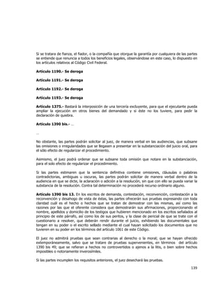  
	
  

Si se tratara de fianza, el fiador, o la compañía que otorgue la garantía por cualquiera de las partes
se entiende que renuncia a todos los beneficios legales, observándose en este caso, lo dispuesto en
los artículos relativos al Código Civil Federal.
Artículo 1190.- Se deroga
Artículo 1191.- Se deroga
Artículo 1192.- Se deroga
Artículo 1193.- Se deroga
Artículo 1375.- Bastará la interposición de una tercería excluyente, para que el ejecutante pueda
ampliar la ejecución en otros bienes del demandado y si éste no los tuviere, para pedir la
declaración de quiebra.
Artículo 1390 bis.- …
…
No obstante, las partes podrán solicitar al juez, de manera verbal en las audiencias, que subsane
las omisiones o irregularidades que se llegasen a presentar en la substanciación del juicio oral, para
el sólo efecto de regularizar el procedimiento.
Asimismo, el juez podrá ordenar que se subsane toda omisión que notare en la substanciación,
para el solo efecto de regularizar el procedimiento.
Si las partes estimaren que la sentencia definitiva contiene omisiones, cláusulas o palabras
contradictorias, ambiguas u oscuras, las partes podrán solicitar de manera verbal dentro de la
audiencia en que se dicte, la aclaración o adición a la resolución, sin que con ello se pueda variar la
substancia de la resolución. Contra tal determinación no procederá recurso ordinario alguno.
Artículo 1390 bis 13. En los escritos de demanda, contestación, reconvención, contestación a la
reconvención y desahogo de vista de éstas, las partes ofrecerán sus pruebas expresando con toda
claridad cuál es el hecho o hechos que se tratan de demostrar con las mismas, así como las
razones por las que el oferente considera que demostrarán sus afirmaciones, proporcionando el
nombre, apellidos y domicilio de los testigos que hubieren mencionado en los escritos señalados al
principio de este párrafo, así como los de sus peritos, y la clase de pericial de que se trate con el
cuestionario a resolver, que deberán rendir durante el juicio, exhibiendo las documentales que
tengan en su poder o el escrito sellado mediante el cual hayan solicitado los documentos que no
tuvieren en su poder en los términos del artículo 1061 de este Código.
El juez no admitirá pruebas que sean contrarias al derecho o la moral; que se hayan ofrecido
extemporáneamente, salvo que se tratare de pruebas supervenientes, en términos del artículo
1390 bis 49; que se refieran a hechos no controvertidos o ajenos a la litis, o bien sobre hechos
imposibles o notoriamente inverosímiles.
Si las partes incumplen los requisitos anteriores, el juez desechará las pruebas.

139	
  
	
  

 