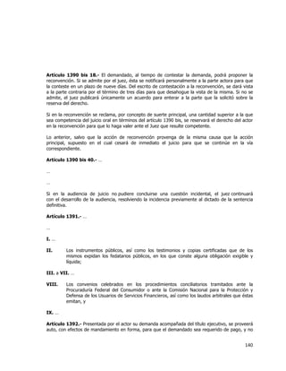  
	
  

Artículo 1390 bis 18.- El demandado, al tiempo de contestar la demanda, podrá proponer la
reconvención. Si se admite por el juez, ésta se notificará personalmente a la parte actora para que
la conteste en un plazo de nueve días. Del escrito de contestación a la reconvención, se dará vista
a la parte contraria por el término de tres días para que desahogue la vista de la misma. Si no se
admite, el juez publicará únicamente un acuerdo para enterar a la parte que la solicitó sobre la
reserva del derecho.
Si en la reconvención se reclama, por concepto de suerte principal, una cantidad superior a la que
sea competencia del juicio oral en términos del artículo 1390 bis, se reservará el derecho del actor
en la reconvención para que lo haga valer ante el Juez que resulte competente.
Lo anterior, salvo que la acción de reconvención provenga de la misma causa que la acción
principal, supuesto en el cual cesará de inmediato el juicio para que se continúe en la vía
correspondiente.
Artículo 1390 bis 40.- …
…
…
Si en la audiencia de juicio no pudiere concluirse una cuestión incidental, el juez continuará
con el desarrollo de la audiencia, resolviendo la incidencia previamente al dictado de la sentencia
definitiva.
Artículo 1391.- …
…
I. …
II.

Los instrumentos públicos, así como los testimonios y copias certificadas que de los
mismos expidan los fedatarios públicos, en los que conste alguna obligación exigible y
líquida;

III. a VII. …
VIII.

Los convenios celebrados en los procedimientos conciliatorios tramitados ante la
Procuraduría Federal del Consumidor o ante la Comisión Nacional para la Protección y
Defensa de los Usuarios de Servicios Financieros, así como los laudos arbitrales que éstas
emitan, y

IX. …
Artículo 1392.- Presentada por el actor su demanda acompañada del título ejecutivo, se proveerá
auto, con efectos de mandamiento en forma, para que el demandado sea requerido de pago, y no

140	
  
	
  

 