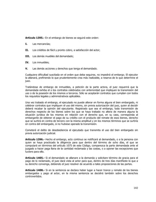  
	
  

Artículo 1395.- En el embargo de bienes se seguirá este orden:
I.

Las mercancías;

II.

Los créditos de fácil y pronto cobro, a satisfacción del actor;

III.

Los demás muebles del demandado;

IV.

Los inmuebles;

V.

Las demás acciones y derechos que tenga el demandado.

Cualquiera dificultad suscitada en el orden que deba seguirse, no impedirá el embargo. El ejecutor
la allanará, prefiriendo lo que prudentemente crea más realizable, a reserva de lo que determine el
juez.
Tratándose de embargo de inmuebles, a petición de la parte actora, el juez requerirá que la
demandada exhiba el o los contratos celebrados con anterioridad que impliquen la transmisión del
uso o de la posesión de los mismos a terceros. Sólo se aceptarán contratos que cumplan con todos
los requisitos legales y administrativos aplicables.
Una vez trabado el embargo, el ejecutado no puede alterar en forma alguna el bien embargado, ni
celebrar contratos que impliquen el uso del mismo, sin previa autorización del juez, quien al decidir
deberá recabar la opinión del ejecutante. Registrado que sea el embargo, toda transmisión de
derechos respecto de los bienes sobre los que se haya trabado no altera de manera alguna la
situación jurídica de los mismos en relación con el derecho que, en su caso, corresponda al
embargante de obtener el pago de su crédito con el producto del remate de esos bienes, derecho
que se surtirá en contra de tercero con la misma amplitud y en los mismos términos que se surtiría
en contra del embargado, si no hubiese operado la transmisión.
Cometerá el delito de desobediencia el ejecutado que transmita el uso del bien embargado sin
previa autorización judicial.
Artículo 1396.- Hecho el embargo, acto continuo se notificará al demandado, o a la persona con
quien se haya practicado la diligencia para que dentro del término de ocho días, el que se
computará en términos del artículo 1075 de este Código, comparezca la parte demandada ante el
juzgado a hacer paga llana de la cantidad reclamada y las costas, o a oponer las excepciones que
tuviere para ello.
Artículo 1405.- Si el demandado se allanare a la demanda y solicitare término de gracia para el
pago de lo reclamado, el juez dará vista al actor para que, dentro de tres días manifieste lo que a
su derecho convenga, debiendo el juez resolver de acuerdo a tales proposiciones de las partes.
Artículo 1408.- Si en la sentencia se declara haber lugar a hacer trance y remate de los bienes
embargados y pago al actor, en la misma sentencia se decidirá también sobre los derechos
controvertidos.

142	
  
	
  

 