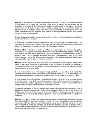 
	
  

Artículo 1410.- A virtud de la sentencia de remate se procederá a la venta de los bienes retenidos
o embargados, con el avalúo que cada parte exhiba dentro de los diez días siguientes a que sea
ejecutable la sentencia. Si los valores determinados en cada avalúo no coincidieren, se tomará
como base para el remate el promedio de ambos avalúos, siempre y cuando no exista una
diferencia mayor al veinte por ciento entre el más bajo y el más alto. Si la discrepancia en el valor
de los avalúos exhibidos por las partes fuera superior al porcentaje referido, el Juez podrá ordenar
que se practique un tercer avalúo.
En caso de que alguna de las partes deje de exhibir el avalúo se entenderá su conformidad con el
avalúo exhibido por su contraria.
El avalúo de los bienes retenidos o embargados será practicado por un corredor público, una
Institución de crédito o perito valuador autorizado por el Consejo de la Judicatura correspondiente
quienes no podrán tener el carácter de parte o de interesada en el juicio.
Artículo 1411.- Presentado el avalúo y notificadas las partes para que ocurran al juzgado a
imponerse de aquel, se anunciará en la forma legal la venta de los bienes por medio de edictos que
se publicarán dos veces en un periódico de circulación amplia de la Entidad Federativa donde se
ventile el juicio. Entre la primera y la segunda publicación, deberá mediar un lapso de tres días si
fuesen muebles, y nueve días si fuesen raíces. Asimismo, entre la última publicación y la fecha del
remate deberá mediar un plazo no menor de cinco días.
Artículo 1412.- Postura legal es la que cubre las dos terceras partes del precio fijado por las
partes a los bienes retenidos o embargados, o en su defecto, el establecido mediante el
procedimiento previsto en el artículo 1410 de este ordenamiento, con tal de que sea suficiente para
pagar el importe de lo sentenciado.
Si en la primera almoneda no hubiere postura legal, se citará a una segunda, para lo cual se hará
una sola publicación de edictos, conforme a lo dispuesto en el artículo 1411 de este Código. En la
segunda almoneda se tendrá como precio el de la primera con deducción de un diez por ciento.
Si en la segunda almoneda, no hubiere postura legal, se citará a la tercera en la forma que dispone
el párrafo anterior, y de igual manera se procederá para las ulteriores, cuando se actualizare la
misma causa hasta efectuar legalmente el remate. En cada una de las almonedas se deducirá un
diez por ciento del precio que en la anterior haya servido de base.
En cualquier almoneda en que no hubiere postura legal, el ejecutante tiene derecho a pedir la
adjudicación de los bienes a rematar, por las dos terceras partes del precio que en ella haya servido
de base para el remate, hasta el importe de lo sentenciado y, en su caso, entregará el remanente
al demandado en los diez días hábiles siguientes a que haya quedado firme la adjudicación
respectiva.
Artículo 1412 bis 2.- Una vez que quede firme la resolución que determine la adjudicación de los
bienes, se dictarán las diligencias necesarias a petición de parte interesada para poner en posesión
material y jurídica de dichos bienes al adjudicatario, siempre y cuando este último, en su caso,
haya consignado el precio, dándose para ello las ordenes necesarias, aún las de desocupación de
fincas habitadas por el demandado o terceros que no tuvieren contratos para acreditar el uso, en
los términos que fija la legislación civil aplicable.

143	
  
	
  

 