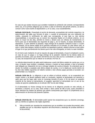  
	
  

En caso de que existan terceros que acrediten mediante la exhibición del contrato correspondiente
dicho uso, en la primera diligencia que se lleve a cabo en términos del párrafo anterior, se dará a
conocer como nuevo dueño al adjudicatario o, en su caso, a sus causahabientes.
Artículo 1414 bis 8.- Presentado el escrito de demanda, acompañado del contrato respectivo y la
determinación del saldo que formule el actor, y cuando el promovente sea una institución de
crédito, anexando la certificación de saldo que corresponda, el juez bajo su más estricta
responsabilidad, si encuentra que se reúnen los requisitos fijados en el artículo anterior, en un
plazo no mayor de dos días, admitirá la misma y dictará auto con efectos de mandamiento en
forma para que el demandado sea requerido de pago y, de no hacerlo, el propio demandado, el
depositario, o quien detente la posesión, haga entrega de la posesión material al actor o a quien
éste designe, de los bienes objeto de la garantía indicados en el contrato. En este último caso, el
actor o quien éste designe, tendrá el carácter de depositario judicial y deberá informar al juez sobre
el lugar en el que permanecerán los bienes que le han sido entregados, en tanto no sean vendidos.
En el mismo auto mediante el cual se requiera de pago al demandado, el juez lo emplazará a juicio,
en caso de que no pague o no haga entrega de la posesión material de los bienes dados en
garantía al acreedor, para que dentro del término de cinco días ocurra a contestarla y a oponer, en
su caso, las excepciones que se indican en el artículo 1414 bis 10.
La referida determinación de saldo podrá elaborarse a partir del último estado de cuenta que, en su
caso, el deudor haya recibido y aceptado, siempre y cuando se haya pactado, o bien el acreedor
esté obligado por disposición de Ley a entregar estados de cuenta al deudor. Se entenderá que el
deudor ha recibido y aceptado este último estado de cuenta, si no lo objeta por escrito dentro de
los diez días hábiles siguientes de haberlo recibido o bien efectúa pagos parciales al acreedor con
posterioridad a su recepción.
Artículo 1414 bis 9.- La diligencia a que se refiere el artículo anterior, no se suspenderá por
ningún motivo y se llevará adelante hasta su conclusión, dejando al demandado sus derechos a
salvo para que los haga valer como le convenga durante el juicio. A fin de poner en posesión
material de los bienes al demandante, el juzgador apercibirá al demandado con el uso de los
medios de apremio establecidos en el artículo 1067 bis de este Código.
Si el demandado no hiciera entrega de los bienes en la diligencia prevista en este artículo, el
secretario o actuario, en su caso, hará constar y dará cuenta de ello al juez, quien procederá a
hacer efectivos los medios de apremio que estime conducentes para lograr el cumplimiento de su
determinación en términos del presente Capítulo.
…
Artículo 1414 bis 10.- El demandado podrá oponer las excepciones que a su derecho convenga,
pero su trámite se sujetará a las reglas siguientes:
I.

Sólo se tendrán por opuestas las excepciones que se acrediten con prueba documental, salvo
aquéllas que por su naturaleza requieran del ofrecimiento y desahogo de pruebas distintas a
la documental;

144	
  
	
  

 