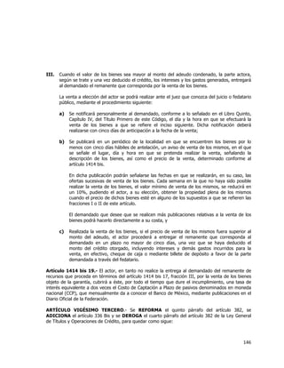  
	
  

III.

Cuando el valor de los bienes sea mayor al monto del adeudo condenado, la parte actora,
según se trate y una vez deducido el crédito, los intereses y los gastos generados, entregará
al demandado el remanente que corresponda por la venta de los bienes.
La venta a elección del actor se podrá realizar ante el juez que conozca del juicio o fedatario
público, mediante el procedimiento siguiente:
a)

Se notificará personalmente al demandado, conforme a lo señalado en el Libro Quinto,
Capítulo IV, del Título Primero de este Código, el día y la hora en que se efectuará la
venta de los bienes a que se refiere el inciso siguiente. Dicha notificación deberá
realizarse con cinco días de anticipación a la fecha de la venta;

b)

Se publicará en un periódico de la localidad en que se encuentren los bienes por lo
menos con cinco días hábiles de antelación, un aviso de venta de los mismos, en el que
se señale el lugar, día y hora en que se pretenda realizar la venta, señalando la
descripción de los bienes, así como el precio de la venta, determinado conforme al
artículo 1414 bis.
En dicha publicación podrán señalarse las fechas en que se realizarán, en su caso, las
ofertas sucesivas de venta de los bienes. Cada semana en la que no haya sido posible
realizar la venta de los bienes, el valor mínimo de venta de los mismos, se reducirá en
un 10%, pudiendo el actor, a su elección, obtener la propiedad plena de los mismos
cuando el precio de dichos bienes esté en alguno de los supuestos a que se refieren las
fracciones I o II de este artículo.
El demandado que desee que se realicen más publicaciones relativas a la venta de los
bienes podrá hacerlo directamente a su costa, y

c)

Realizada la venta de los bienes, si el precio de venta de los mismos fuera superior al
monto del adeudo, el actor procederá a entregar el remanente que corresponda al
demandado en un plazo no mayor de cinco días, una vez que se haya deducido el
monto del crédito otorgado, incluyendo intereses y demás gastos incurridos para la
venta, en efectivo, cheque de caja o mediante billete de depósito a favor de la parte
demandada a través del fedatario.

Artículo 1414 bis 19.- El actor, en tanto no realice la entrega al demandado del remanente de
recursos que proceda en términos del artículo 1414 bis 17, fracción III, por la venta de los bienes
objeto de la garantía, cubrirá a éste, por todo el tiempo que dure el incumplimiento, una tasa de
interés equivalente a dos veces el Costo de Captación a Plazo de pasivos denominados en moneda
nacional (CCP), que mensualmente da a conocer el Banco de México, mediante publicaciones en el
Diario Oficial de la Federación.
ARTÍCULO VIGÉSIMO TERCERO.- Se REFORMA el quinto párrafo del artículo 382, se
ADICIONA el artículo 336 Bis y se DEROGA el cuarto párrafo del artículo 382 de la Ley General
de Títulos y Operaciones de Crédito, para quedar como sigue:

146	
  
	
  

 