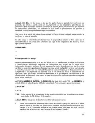  
	
  

Artículo 336 Bis.- En los casos en los que las partes hubieren pactado la transferencia de
propiedad del efectivo cuando exista un incumplimiento de las obligaciones garantizadas, de
presentarse éste el acreedor prendario conservará el efectivo, hasta por la cantidad que importen
las obligaciones garantizadas, sin necesidad de que exista un procedimiento de ejecución o
resolución judicial, extinguiéndose éstas por dicho monto.
Si el monto de la prenda y la obligación garantizada no fueren de igual cantidad, queda expedita la
acción por el resto de la deuda.
En estos casos, se entenderá que la transferencia de propiedad del efectivo se llevó a cabo por el
consentimiento de las partes como una forma de pago de las obligaciones del deudor y no en
ejecución de la prenda.
Artículo 382.-…
…
…
Cuarto párrafo.- Se deroga
Las instituciones mencionadas en el artículo 385 de esta Ley podrán reunir la calidad de fiduciarias
y fideicomisarias únicamente tratándose de fideicomisos que tengan por fin servir como
instrumentos de pago a su favor. En este supuesto, las partes deberán convenir los términos y
condiciones para dirimir posibles conflictos de intereses, para lo cual podrán nombrar a un ejecutor
o instructor, que podrá ser una institución fiduciaria o cualquier tercero, a fin de que determine el
cumplimiento o incumplimiento del contrato para el solo efecto de iniciar el procedimiento de
ejecución y para que cumpla los fines del fideicomiso en lo que respecta a la aplicación de los
bienes afectos al fideicomiso como fuente de pago de obligaciones derivadas de créditos otorgados
por la propia institución.
ARTÍCULO VIGÉSIMO CUARTO.- Se REFORMA el artículo 53, fracción VIII y se ADICIONA el
artículo 53 bis de la Ley Orgánica del Poder Judicial de la Federación, para quedar como sigue:
Artículo 53.- …
I. a VII. …
VIII.

De los asuntos de la competencia de los juzgados de distrito que no estén enumerados en
los artículos 50, 52, 53 bis y 55 de esta ley.

Artículo 53 bis.- Los jueces de distrito mercantiles federales conocerán:
I.

De las controversias del orden mercantil cuando el actor no haya optado por iniciar la acción
ante los jueces y tribunales del orden común conforme a lo dispuesto por el artículo 104,
fracción II de la Constitución Política de los Estados Unidos Mexicanos. En estos casos no
podrá declinarse la competencia en favor de dichos jueces y tribunales;

147	
  
	
  

 