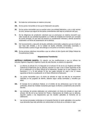 
	
  

II.

De todas las controversias en materia concursal;

III.

De los juicios mercantiles en los que la Federación sea parte;

IV.

De los juicios mercantiles que se susciten entre una entidad federativa y uno o más vecinos
de otra, siempre que alguna de las partes contendientes esté bajo la jurisdicción del juez;

V.

De las diligencias de jurisdicción voluntaria que se promuevan en materia mercantil cuyo
valor exceda de una cantidad equivalente a un millón de Unidades de Inversión por concepto
de suerte principal, sin que sean de tomarse en consideración intereses y demás accesorios
reclamados a la fecha de presentación de la solicitud;

VI.

Del reconocimiento y ejecución de laudos arbitrales comerciales cualquiera que sea el país en
que haya sido dictado, y de la nulidad de laudos arbitrales comerciales nacionales o
internacionales cuando el lugar del arbitraje se encuentre en territorio nacional, y

VII. De las acciones colectivas mercantiles a que se refiere el Libro Quinto del Código Federal de
Procedimientos Civiles.
Disposiciones Transitorias
ARTÍCULO VIGÉSIMO QUINTO.- En relación con las modificaciones a que se refieren los
Artículos Vigésimo Segundo a Vigésimo Cuarto de este Decreto, se estará a lo siguiente:
I.

La reforma al artículo 53 y lo dispuesto en el artículo 53 bis de la Ley Orgánica del Poder
Judicial de la Federación que se adiciona, entrarán en vigor a los 6 meses siguientes al día
de su publicación en el Diario Oficial de la Federación, excepto por lo que respecta a las
fracciones I, V y VI del artículo 53 bis, las cuales entrarán en vigor a los 12 meses
siguientes al día de su publicación en el Diario Oficial de la Federación.

II.

Los juicios mercantiles que a la fecha de entrada en vigor de esta ley se encuentren
radicados en los juzgados de distrito, deberán seguir siendo tramitados y resueltos por
estos.

III.

El Consejo de la Judicatura Federal, en el ámbito de las atribuciones que le han sido
conferidas, dictará las medidas necesarias para lograr el efectivo cumplimiento del presente
Decreto.

IV.

Los contratos de prenda celebrados con anterioridad a la fecha de entrada en vigor del
artículo 336 Bis de la Ley General de Títulos y Operaciones de Crédito que se adiciona,
seguirán sujetos a las disposiciones que les resulten aplicables al momento de su
celebración.

V.

Las normas procesales contenidas en el presente Decreto no serán aplicables a los asuntos
cuya demanda haya sido admitida con anterioridad a la fecha de su entrada en vigor.

148	
  
	
  

 