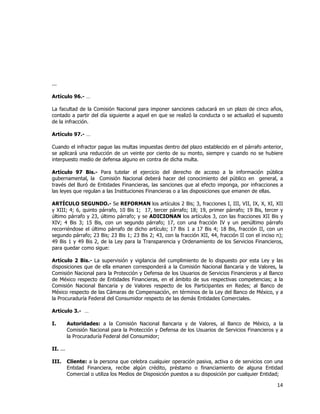  
	
  

...
Artículo 96.- …
La facultad de la Comisión Nacional para imponer sanciones caducará en un plazo de cinco años,
contado a partir del día siguiente a aquel en que se realizó la conducta o se actualizó el supuesto
de la infracción.
Artículo 97.- …
Cuando el infractor pague las multas impuestas dentro del plazo establecido en el párrafo anterior,
se aplicará una reducción de un veinte por ciento de su monto, siempre y cuando no se hubiere
interpuesto medio de defensa alguno en contra de dicha multa.
Artículo 97 Bis.- Para tutelar el ejercicio del derecho de acceso a la información pública
gubernamental, la Comisión Nacional deberá hacer del conocimiento del público en general, a
través del Buró de Entidades Financieras, las sanciones que al efecto imponga, por infracciones a
las leyes que regulan a las Instituciones Financieras o a las disposiciones que emanen de ellas.
ARTÍCULO SEGUNDO.- Se REFORMAN los artículos 2 Bis; 3, fracciones I, III, VII, IX, X, XI, XII
y XIII; 4; 6, quinto párrafo, 10 Bis 1; 17, tercer párrafo; 18; 19, primer párrafo; 19 Bis, tercer y
último párrafo y 23, último párrafo; y se ADICIONAN los artículos 3, con las fracciones XII Bis y
XIV; 4 Bis 3; 15 Bis, con un segundo párrafo; 17, con una fracción IV y un penúltimo párrafo
recorriéndose el último párrafo de dicho artículo; 17 Bis 1 a 17 Bis 4; 18 Bis, fracción II, con un
segundo párrafo; 23 Bis; 23 Bis 1; 23 Bis 2; 43, con la fracción XII, 44, fracción II con el inciso n);
49 Bis 1 y 49 Bis 2, de la Ley para la Transparencia y Ordenamiento de los Servicios Financieros,
para quedar como sigue:
Artículo 2 Bis.- La supervisión y vigilancia del cumplimiento de lo dispuesto por esta Ley y las
disposiciones que de ella emanen corresponderá a la Comisión Nacional Bancaria y de Valores, la
Comisión Nacional para la Protección y Defensa de los Usuarios de Servicios Financieros y al Banco
de México respecto de Entidades Financieras, en el ámbito de sus respectivas competencias; a la
Comisión Nacional Bancaria y de Valores respecto de los Participantes en Redes; al Banco de
México respecto de las Cámaras de Compensación, en términos de la Ley del Banco de México, y a
la Procuraduría Federal del Consumidor respecto de las demás Entidades Comerciales.
Artículo 3.- …
I.

Autoridades: a la Comisión Nacional Bancaria y de Valores, al Banco de México, a la
Comisión Nacional para la Protección y Defensa de los Usuarios de Servicios Financieros y a
la Procuraduría Federal del Consumidor;

II. ...
III.

Cliente: a la persona que celebra cualquier operación pasiva, activa o de servicios con una
Entidad Financiera, recibe algún crédito, préstamo o financiamiento de alguna Entidad
Comercial o utiliza los Medios de Disposición puestos a su disposición por cualquier Entidad;

14	
  
	
  

 