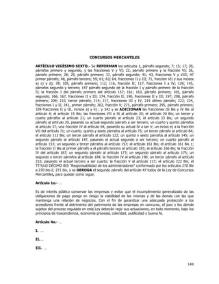  
	
  

CONCURSOS MERCANTILES
ARTÍCULO VIGÉSIMO SEXTO.- Se REFORMAN los artículos 1, párrafo segundo; 7; 15; 17; 20,
párrafos primero y segundo, y las fracciones V y VI; 22, párrafo primero y la fracción VI; 26,
párrafo primero; 28; 29, párrafo primero; 37, párrafo segundo; 41; 43, fracciones V y VIII; 47
primer párrafo; 48, párrafo tercero; 59; 61; 63; 64, fracciones II y III; 71, fracción VII y sus incisos
a) c) y d); 78; 105, párrafo primero; 112; 116, fracción II; 117, fracciones I a IV; 129; 145,
párrafos segundo y tercero; 147 párrafo segundo de la fracción I y párrafo primero de la fracción
II; la fracción I del párrafo primero del artículo 157; 161; 163, párrafo primero; 165, párrafo
segundo; 166; 167, fracciones II y III; 174, fracción II; 190, fracciones II y III; 197; 208, párrafo
primero; 209; 210, tercer párrafo; 214; 217, fracciones III y IV; 219 último párrafo; 222; 224,
fracciones I y II; 241, primer párrafo; 262, fracción V; 271, párrafo primero; 295, párrafo primero;
339 fracciones II y III, incisos a) y b) ; y 342 y se ADICIONAN las fracciones III Bis y IV Bis al
artículo 4; el artículo 15 Bis; las fracciones VII a IX al artículo 20; el artículo 20 Bis; un tercer y
cuarto párrafos al artículo 21; un cuarto párrafo al artículo 23; el artículo 23 Bis; un segundo
párrafo al artículo 29, pasando su actual segundo párrafo a ser tercero; un cuarto y quinto párrafos
al artículo 37; una fracción IV al artículo 64, pasando su actual IV a ser V; un inciso e) a la fracción
VII del artículo 71; un cuarto, quinto y sexto párrafos al artículo 75; un tercer párrafo al artículo 84;
el artículo 113 Bis; un tercer párrafo al artículo 122; un quinto y sexto párrafos al artículo 145; un
segundo párrafo al artículo 147, pasando el actual segundo a ser tercero; un cuarto párrafo al
artículo 153; un segundo y tercer párrafos al artículo 157; el artículo 161 Bis; el artículo 161 Bis 1;
la fracción II Bis al primer párrafo y el párrafo tercero al artículo 165; el artículo 166 Bis; la fracción
IV del artículo 167; un segundo párrafo al artículo 173; un segundo párrafo al artículo 175; un
segundo y tercer párrafos al artículo 184; la fracción IV al artículo 190; un tercer párrafo al artículo
210, pasando el actual tercero a ser cuarto; la fracción V al artículo 217; el artículo 222 Bis; el
TÍTULO DÉCIMO BIS “Responsabilidad de los administradores” conformado por los artículos 270 Bis
a 270 bis-2; 271 bis, y se DEROGA el segundo párrafo del artículo 47 todos de la Ley de Concursos
Mercantiles, para quedar como sigue:
Artículo 1o.- …
Es de interés público conservar las empresas y evitar que el incumplimiento generalizado de las
obligaciones de pago ponga en riesgo la viabilidad de las mismas y de las demás con las que
mantenga una relación de negocios. Con el fin de garantizar una adecuada protección a los
acreedores frente al detrimento del patrimonio de las empresas en concurso, el juez y los demás
sujetos del proceso regulado en esta Ley deberán regir sus actuaciones, en todo momento, bajo los
principios de trascendencia, economía procesal, celeridad, publicidad y buena fe.
Artículo 4o.- …
I. …
II. …
III. …

149	
  
	
  

 