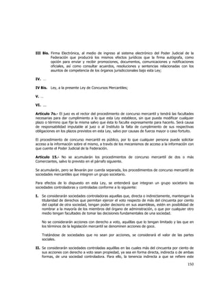  
	
  

III Bis. Firma Electrónica, al medio de ingreso al sistema electrónico del Poder Judicial de la
Federación que producirá los mismos efectos jurídicos que la firma autógrafa, como
opción para enviar y recibir promociones, documentos, comunicaciones y notificaciones
oficiales, así como consultar acuerdos, resoluciones y sentencias relacionadas con los
asuntos de competencia de los órganos jurisdiccionales bajo esta Ley;
IV. …
IV Bis.

Ley, a la presente Ley de Concursos Mercantiles;

V. …
VI. ...
Artículo 7o.- El juez es el rector del procedimiento de concurso mercantil y tendrá las facultades
necesarias para dar cumplimiento a lo que esta Ley establece, sin que pueda modificar cualquier
plazo o término que fije la misma salvo que ésta lo faculte expresamente para hacerlo. Será causa
de responsabilidad imputable al juez o al Instituto la falta de cumplimiento de sus respectivas
obligaciones en los plazos previstos en esta Ley, salvo por causas de fuerza mayor o caso fortuito.
El procedimiento de concurso mercantil es público, por lo que cualquier persona puede solicitar
acceso a la información sobre el mismo, a través de los mecanismos de acceso a la información con
que cuente el Poder Judicial de la Federación.
Artículo 15.- No se acumularán los procedimientos de concurso mercantil de dos o más
Comerciantes, salvo lo previsto en el párrafo siguiente.
Se acumularán, pero se llevarán por cuerda separada, los procedimientos de concurso mercantil de
sociedades mercantiles que integren un grupo societario.
Para efectos de lo dispuesto en esta Ley, se entenderá que integran un grupo societario las
sociedades controladoras y controladas conforme a lo siguiente:
I.

Se considerarán sociedades controladoras aquellas que, directa o indirectamente, mantengan la
titularidad de derechos que permitan ejercer el voto respecto de más del cincuenta por ciento
del capital de otra sociedad, tengan poder decisorio en sus asambleas, estén en posibilidad de
nombrar a la mayoría de los miembros del órgano de administración, o que por cualquier otro
medio tengan facultades de tomar las decisiones fundamentales de una sociedad.
No se considerarán acciones con derecho a voto, aquéllas que lo tengan limitado y las que en
los términos de la legislación mercantil se denominen acciones de goce.
Tratándose de sociedades que no sean por acciones, se considerará el valor de las partes
sociales.

II. Se considerarán sociedades controladas aquéllas en las cuales más del cincuenta por ciento de
sus acciones con derecho a voto sean propiedad, ya sea en forma directa, indirecta o de ambas
formas, de una sociedad controladora. Para ello, la tenencia indirecta a que se refiere este

150	
  
	
  

 
