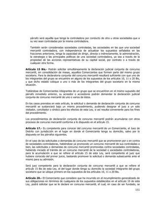  
	
  

párrafo será aquélla que tenga la controladora por conducto de otra u otras sociedades que a
su vez sean controladas por la misma controladora.
También serán consideradas sociedades controladas, las sociedades en las que una sociedad
mercantil controladora, con independencia de actualizar los supuestos señalados en las
fracciones anteriores, tenga la capacidad de dirigir, directa o indirectamente, la administración,
la estrategia o las principales políticas de una sociedad controladora, ya sea a través de la
propiedad de las acciones representativas de su capital social, por contrato o a través de
cualquier otra forma.
Artículo 15 Bis.- Podrán solicitar simultáneamente la declaración judicial conjunta de concurso
mercantil, sin consolidación de masas, aquellos Comerciantes que formen parte del mismo grupo
societario. Para la declaratoria conjunta del concurso mercantil resultará suficiente con que uno de
los integrantes del grupo se encuentre en alguno de los supuestos de los artículos 10, 11 o 20 Bis,
y que dicho estado coloque a uno o más de los integrantes del grupo societario en la misma
situación.
Tratándose de Comerciantes integrantes de un grupo que se encuentren en el mismo supuesto del
párrafo inmediato anterior, su acreedor o acreedores podrán demandar la declaración judicial
conjunta de concurso mercantil de uno o varios de éstos.
En los casos previstos en este artículo, la solicitud o demanda de declaración conjunta de concurso
mercantil se sustanciará bajo un mismo procedimiento, pudiendo designar el juez a un solo
visitador, conciliador o síndico para los efectos de esta Ley, si así resulta conveniente para los fines
del procedimiento.
Los procedimientos de declaración conjunta de concurso mercantil podrán acumularse con otros
procesos de concurso mercantil conforme a lo dispuesto en el artículo 15.
Artículo 17.- Es competente para conocer del concurso mercantil de un Comerciante, el Juez de
Distrito con jurisdicción en el lugar en donde el Comerciante tenga su domicilio, salvo por lo
dispuesto en los párrafos siguientes.
En el caso de las solicitudes o demandas de concurso mercantil que se promovieren por o en contra
de sociedades controladoras, habiéndose ya promovido un concurso mercantil de sus controladas o
bien, las solicitudes o demandas de concurso mercantil promovidas contra sociedades controladas,
habiendo iniciado el trámite de un concurso mercantil de la sociedad o sociedades controladoras,
para la acumulación a que se refiere el artículo 15 de esta Ley, será competente el juez que
hubiere conocido del primer juicio, bastando promover la solicitud o demanda subsecuente ante el
mismo para su admisión.
Será juez competente para la declaración conjunta de concurso mercantil a que se refiere el
artículo 15 Bis de esta Ley, el del lugar donde tenga su domicilio la sociedad integrante del grupo
societario que se ubique primero en los supuestos de los artículos 10, 11 o 20 Bis.
Artículo 20.- El Comerciante que considere que ha incurrido en el incumplimiento generalizado de
sus obligaciones en términos de cualquiera de los supuestos establecidos en el artículo 10 de esta
Ley, podrá solicitar que se le declare en concurso mercantil, el cual, en caso de ser fundado, se

151	
  
	
  

 