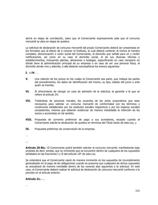  
	
  

abrirá en etapa de conciliación, salvo que el Comerciante expresamente pida que el concurso
mercantil se abra en etapa de quiebra.
La solicitud de declaración de concurso mercantil del propio Comerciante deberá ser presentada en
los formatos que al efecto dé a conocer el Instituto, la cual deberá contener al menos el nombre
completo, denominación o razón social del Comerciante, el domicilio que señale para oír y recibir
notificaciones, así como en su caso el domicilio social, el de sus diversas oficinas y
establecimientos, incluyendo plantas, almacenes o bodegas, especificando en caso necesario en
dónde tiene la administración principal de su empresa o en caso de ser una persona física, el
domicilio donde vive y además, a ella deberán acompañarse los anexos siguientes:
I. a IV. …
V.

Una relación de los juicios en los cuales el Comerciante sea parte, que indique las partes
del procedimiento, los datos de identificación del mismo, su tipo, estado del juicio y ante
quién se tramita;

VI.

El ofrecimiento de otorgar en caso de admisión de la solicitud, la garantía a la que se
refiere el artículo 24;

VII.

Tratándose de personas morales, los acuerdos de los actos corporativos que sean
necesarios para solicitar un concurso mercantil de conformidad con los términos y
condiciones establecidos por los estatutos sociales respectivos o por los órganos sociales
competentes, mismos que deberán evidenciar de manera indubitable la intención de los
socios o accionistas en tal sentido;

VIII.

Propuesta de convenio preliminar de pago a sus acreedores, excepto cuando el
Comerciante solicite la declaración de quiebra en términos del Título Sexto de esta Ley, y

IX.

Propuesta preliminar de conservación de la empresa.

…
...
Artículo 20 Bis.- El Comerciante podrá también solicitar el concurso mercantil, manifestando bajo
protesta de decir verdad, que es inminente que se encuentre dentro de cualquiera de los supuestos
señalados en las fracciones I y II del artículo 10º de esta Ley.
Se entenderá que el Comerciante caerá de manera inminente en los supuestos de incumplimiento
generalizado en el pago de las obligaciones cuando se presuma que cualquiera de dichos supuestos
se actualizará de manera inevitable dentro de los noventa días siguientes a la solicitud. En este
caso, el Comerciante deberá realizar la solicitud de declaración de concurso mercantil conforme a lo
previsto en el artículo anterior.
Artículo 21.- ...
…

152	
  
	
  

 